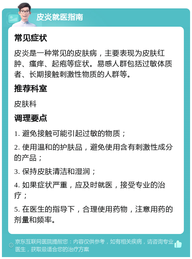 皮炎就医指南 常见症状 皮炎是一种常见的皮肤病，主要表现为皮肤红肿、瘙痒、起疱等症状。易感人群包括过敏体质者、长期接触刺激性物质的人群等。 推荐科室 皮肤科 调理要点 1. 避免接触可能引起过敏的物质； 2. 使用温和的护肤品，避免使用含有刺激性成分的产品； 3. 保持皮肤清洁和湿润； 4. 如果症状严重，应及时就医，接受专业的治疗； 5. 在医生的指导下，合理使用药物，注意用药的剂量和频率。