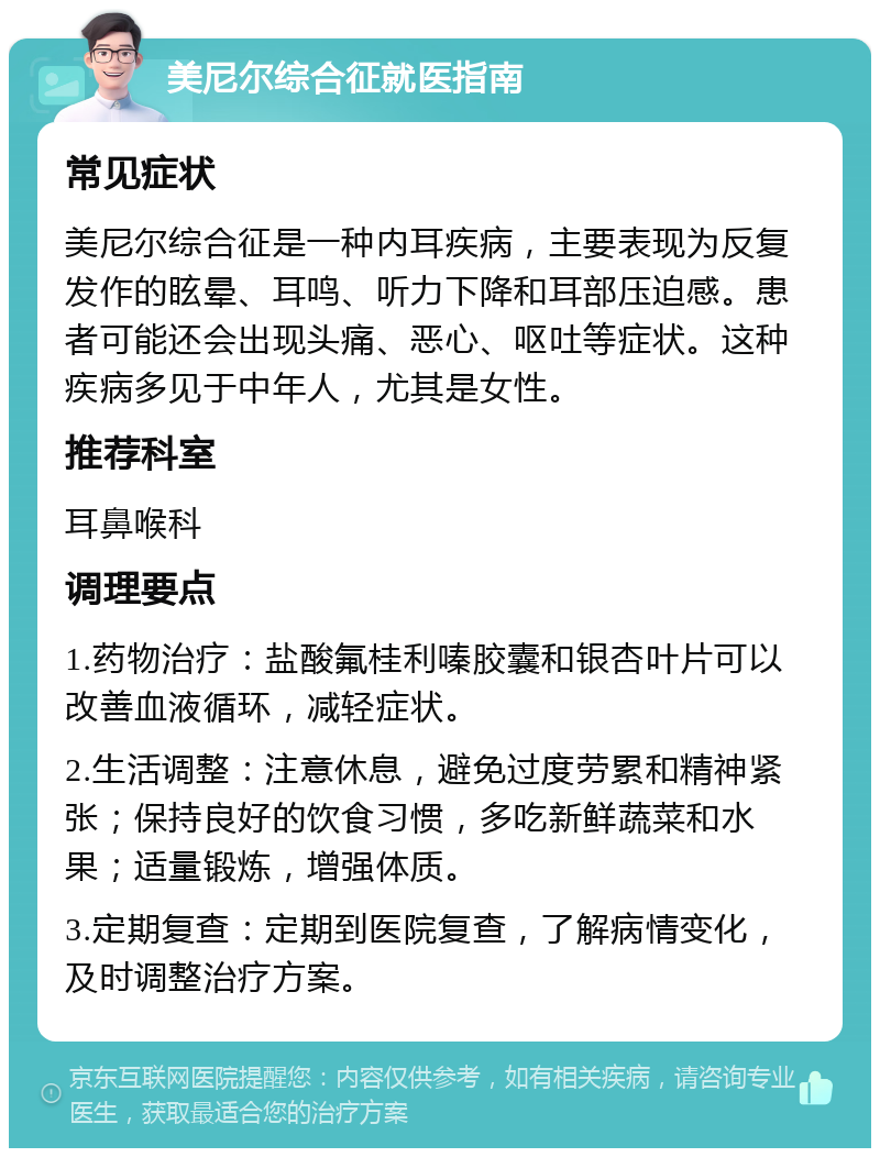 美尼尔综合征就医指南 常见症状 美尼尔综合征是一种内耳疾病，主要表现为反复发作的眩晕、耳鸣、听力下降和耳部压迫感。患者可能还会出现头痛、恶心、呕吐等症状。这种疾病多见于中年人，尤其是女性。 推荐科室 耳鼻喉科 调理要点 1.药物治疗：盐酸氟桂利嗪胶囊和银杏叶片可以改善血液循环，减轻症状。 2.生活调整：注意休息，避免过度劳累和精神紧张；保持良好的饮食习惯，多吃新鲜蔬菜和水果；适量锻炼，增强体质。 3.定期复查：定期到医院复查，了解病情变化，及时调整治疗方案。