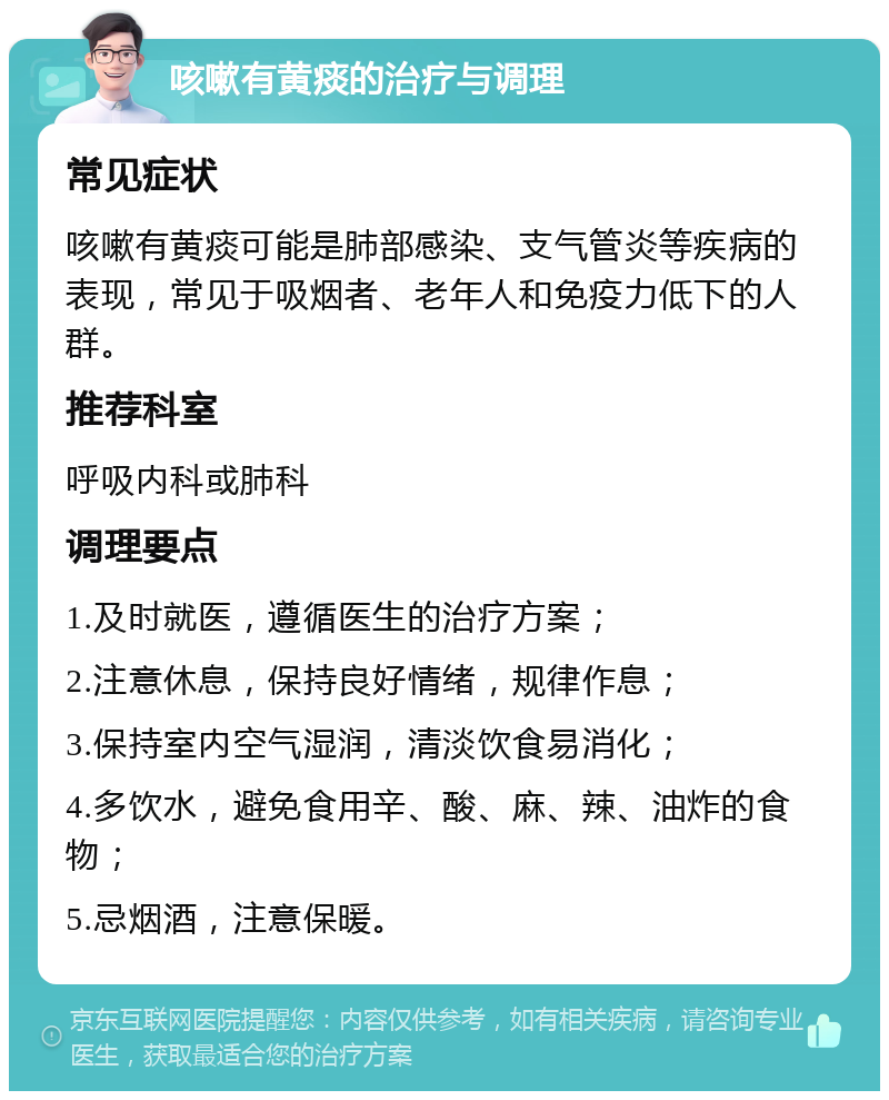 咳嗽有黄痰的治疗与调理 常见症状 咳嗽有黄痰可能是肺部感染、支气管炎等疾病的表现，常见于吸烟者、老年人和免疫力低下的人群。 推荐科室 呼吸内科或肺科 调理要点 1.及时就医，遵循医生的治疗方案； 2.注意休息，保持良好情绪，规律作息； 3.保持室内空气湿润，清淡饮食易消化； 4.多饮水，避免食用辛、酸、麻、辣、油炸的食物； 5.忌烟酒，注意保暖。