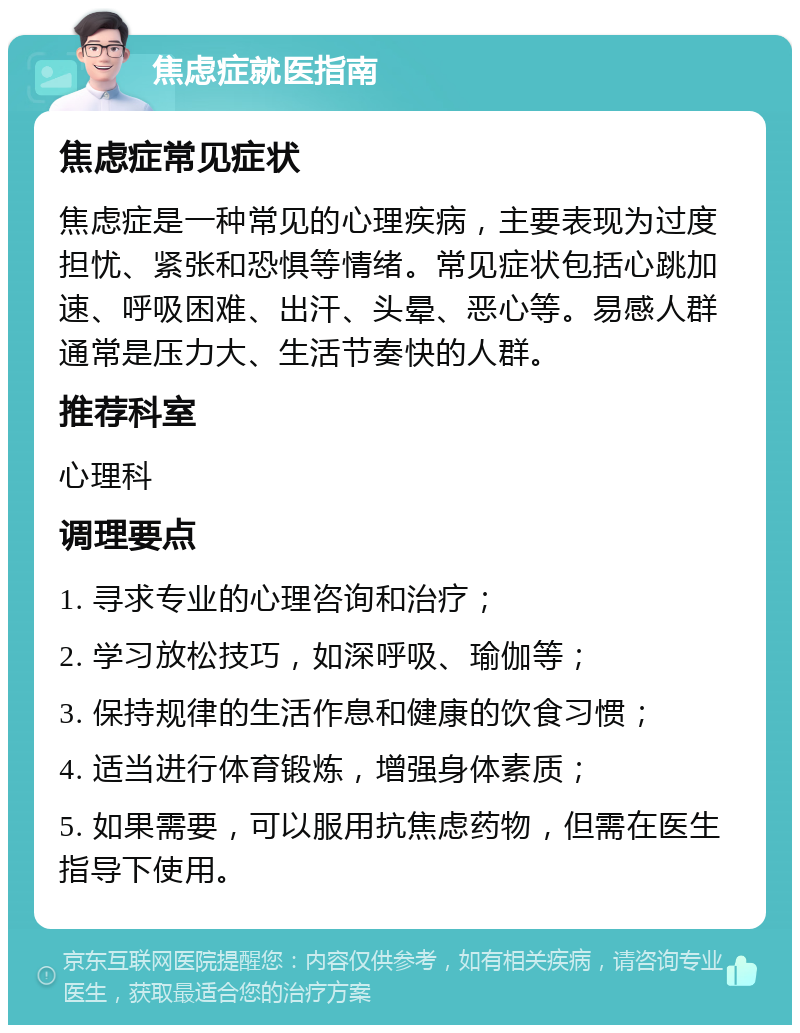 焦虑症就医指南 焦虑症常见症状 焦虑症是一种常见的心理疾病，主要表现为过度担忧、紧张和恐惧等情绪。常见症状包括心跳加速、呼吸困难、出汗、头晕、恶心等。易感人群通常是压力大、生活节奏快的人群。 推荐科室 心理科 调理要点 1. 寻求专业的心理咨询和治疗； 2. 学习放松技巧，如深呼吸、瑜伽等； 3. 保持规律的生活作息和健康的饮食习惯； 4. 适当进行体育锻炼，增强身体素质； 5. 如果需要，可以服用抗焦虑药物，但需在医生指导下使用。