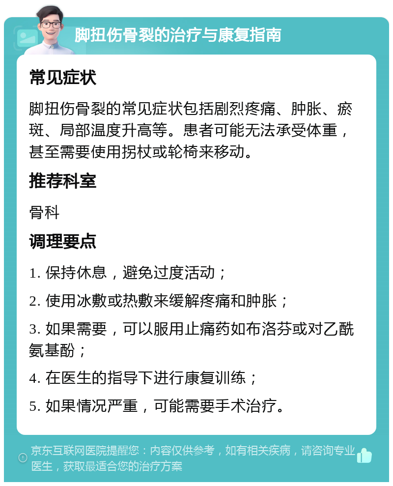 脚扭伤骨裂的治疗与康复指南 常见症状 脚扭伤骨裂的常见症状包括剧烈疼痛、肿胀、瘀斑、局部温度升高等。患者可能无法承受体重，甚至需要使用拐杖或轮椅来移动。 推荐科室 骨科 调理要点 1. 保持休息，避免过度活动； 2. 使用冰敷或热敷来缓解疼痛和肿胀； 3. 如果需要，可以服用止痛药如布洛芬或对乙酰氨基酚； 4. 在医生的指导下进行康复训练； 5. 如果情况严重，可能需要手术治疗。