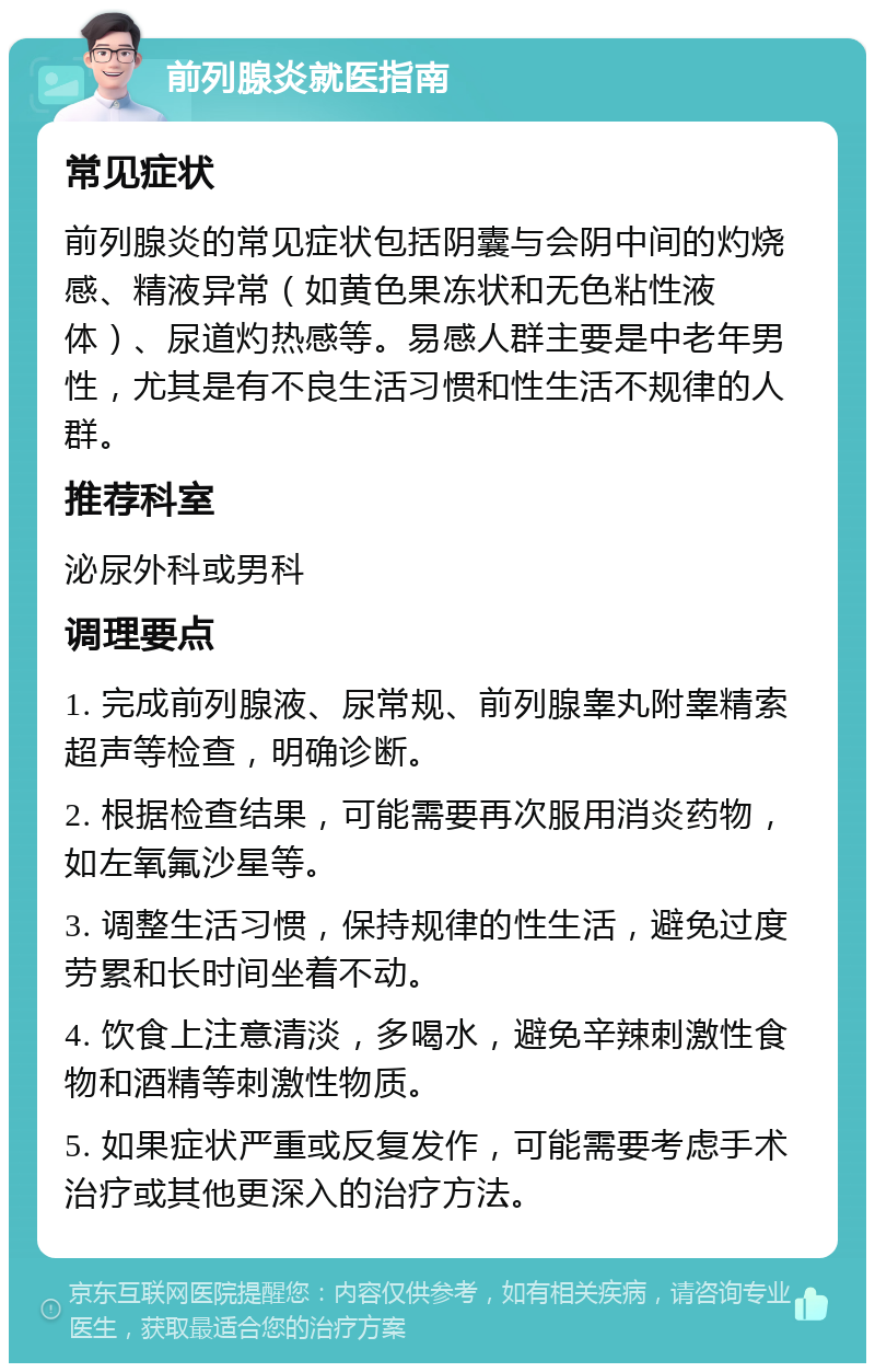 前列腺炎就医指南 常见症状 前列腺炎的常见症状包括阴囊与会阴中间的灼烧感、精液异常（如黄色果冻状和无色粘性液体）、尿道灼热感等。易感人群主要是中老年男性，尤其是有不良生活习惯和性生活不规律的人群。 推荐科室 泌尿外科或男科 调理要点 1. 完成前列腺液、尿常规、前列腺睾丸附睾精索超声等检查，明确诊断。 2. 根据检查结果，可能需要再次服用消炎药物，如左氧氟沙星等。 3. 调整生活习惯，保持规律的性生活，避免过度劳累和长时间坐着不动。 4. 饮食上注意清淡，多喝水，避免辛辣刺激性食物和酒精等刺激性物质。 5. 如果症状严重或反复发作，可能需要考虑手术治疗或其他更深入的治疗方法。