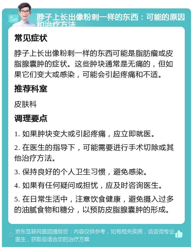 脖子上长出像粉刺一样的东西：可能的原因和治疗方法 常见症状 脖子上长出像粉刺一样的东西可能是脂肪瘤或皮脂腺囊肿的症状。这些肿块通常是无痛的，但如果它们变大或感染，可能会引起疼痛和不适。 推荐科室 皮肤科 调理要点 1. 如果肿块变大或引起疼痛，应立即就医。 2. 在医生的指导下，可能需要进行手术切除或其他治疗方法。 3. 保持良好的个人卫生习惯，避免感染。 4. 如果有任何疑问或担忧，应及时咨询医生。 5. 在日常生活中，注意饮食健康，避免摄入过多的油腻食物和糖分，以预防皮脂腺囊肿的形成。