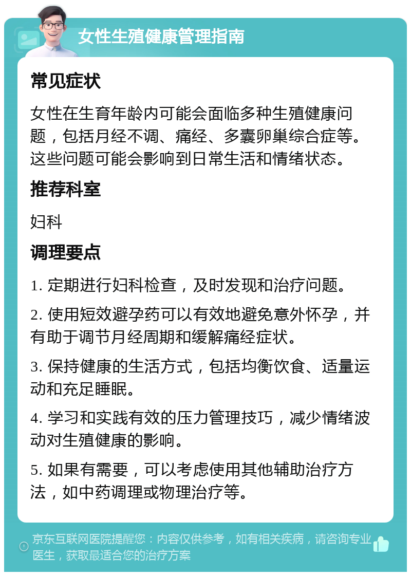 女性生殖健康管理指南 常见症状 女性在生育年龄内可能会面临多种生殖健康问题，包括月经不调、痛经、多囊卵巢综合症等。这些问题可能会影响到日常生活和情绪状态。 推荐科室 妇科 调理要点 1. 定期进行妇科检查，及时发现和治疗问题。 2. 使用短效避孕药可以有效地避免意外怀孕，并有助于调节月经周期和缓解痛经症状。 3. 保持健康的生活方式，包括均衡饮食、适量运动和充足睡眠。 4. 学习和实践有效的压力管理技巧，减少情绪波动对生殖健康的影响。 5. 如果有需要，可以考虑使用其他辅助治疗方法，如中药调理或物理治疗等。