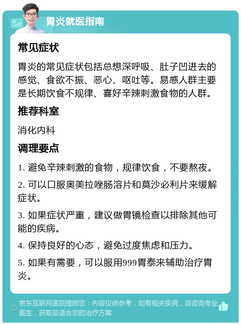 胃炎就医指南 常见症状 胃炎的常见症状包括总想深呼吸、肚子凹进去的感觉、食欲不振、恶心、呕吐等。易感人群主要是长期饮食不规律、喜好辛辣刺激食物的人群。 推荐科室 消化内科 调理要点 1. 避免辛辣刺激的食物，规律饮食，不要熬夜。 2. 可以口服奥美拉唑肠溶片和莫沙必利片来缓解症状。 3. 如果症状严重，建议做胃镜检查以排除其他可能的疾病。 4. 保持良好的心态，避免过度焦虑和压力。 5. 如果有需要，可以服用999胃泰来辅助治疗胃炎。