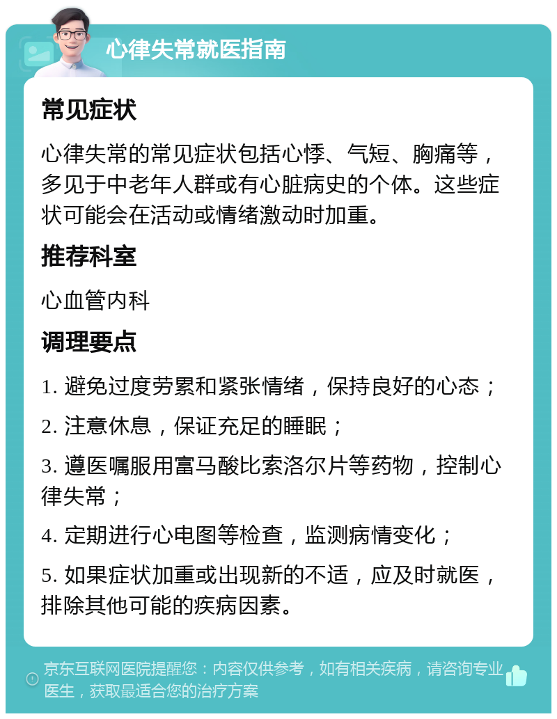 心律失常就医指南 常见症状 心律失常的常见症状包括心悸、气短、胸痛等，多见于中老年人群或有心脏病史的个体。这些症状可能会在活动或情绪激动时加重。 推荐科室 心血管内科 调理要点 1. 避免过度劳累和紧张情绪，保持良好的心态； 2. 注意休息，保证充足的睡眠； 3. 遵医嘱服用富马酸比索洛尔片等药物，控制心律失常； 4. 定期进行心电图等检查，监测病情变化； 5. 如果症状加重或出现新的不适，应及时就医，排除其他可能的疾病因素。