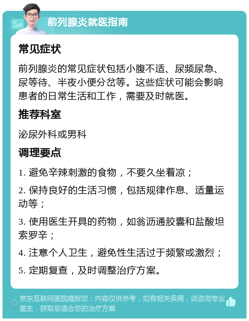 前列腺炎就医指南 常见症状 前列腺炎的常见症状包括小腹不适、尿频尿急、尿等待、半夜小便分岔等。这些症状可能会影响患者的日常生活和工作，需要及时就医。 推荐科室 泌尿外科或男科 调理要点 1. 避免辛辣刺激的食物，不要久坐着凉； 2. 保持良好的生活习惯，包括规律作息、适量运动等； 3. 使用医生开具的药物，如翁沥通胶囊和盐酸坦索罗辛； 4. 注意个人卫生，避免性生活过于频繁或激烈； 5. 定期复查，及时调整治疗方案。