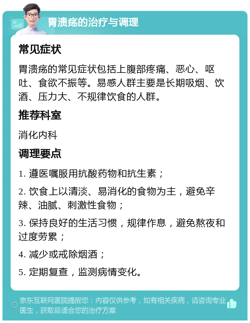 胃溃疡的治疗与调理 常见症状 胃溃疡的常见症状包括上腹部疼痛、恶心、呕吐、食欲不振等。易感人群主要是长期吸烟、饮酒、压力大、不规律饮食的人群。 推荐科室 消化内科 调理要点 1. 遵医嘱服用抗酸药物和抗生素； 2. 饮食上以清淡、易消化的食物为主，避免辛辣、油腻、刺激性食物； 3. 保持良好的生活习惯，规律作息，避免熬夜和过度劳累； 4. 减少或戒除烟酒； 5. 定期复查，监测病情变化。