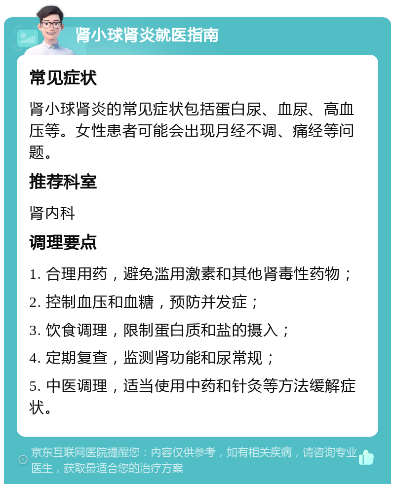 肾小球肾炎就医指南 常见症状 肾小球肾炎的常见症状包括蛋白尿、血尿、高血压等。女性患者可能会出现月经不调、痛经等问题。 推荐科室 肾内科 调理要点 1. 合理用药，避免滥用激素和其他肾毒性药物； 2. 控制血压和血糖，预防并发症； 3. 饮食调理，限制蛋白质和盐的摄入； 4. 定期复查，监测肾功能和尿常规； 5. 中医调理，适当使用中药和针灸等方法缓解症状。