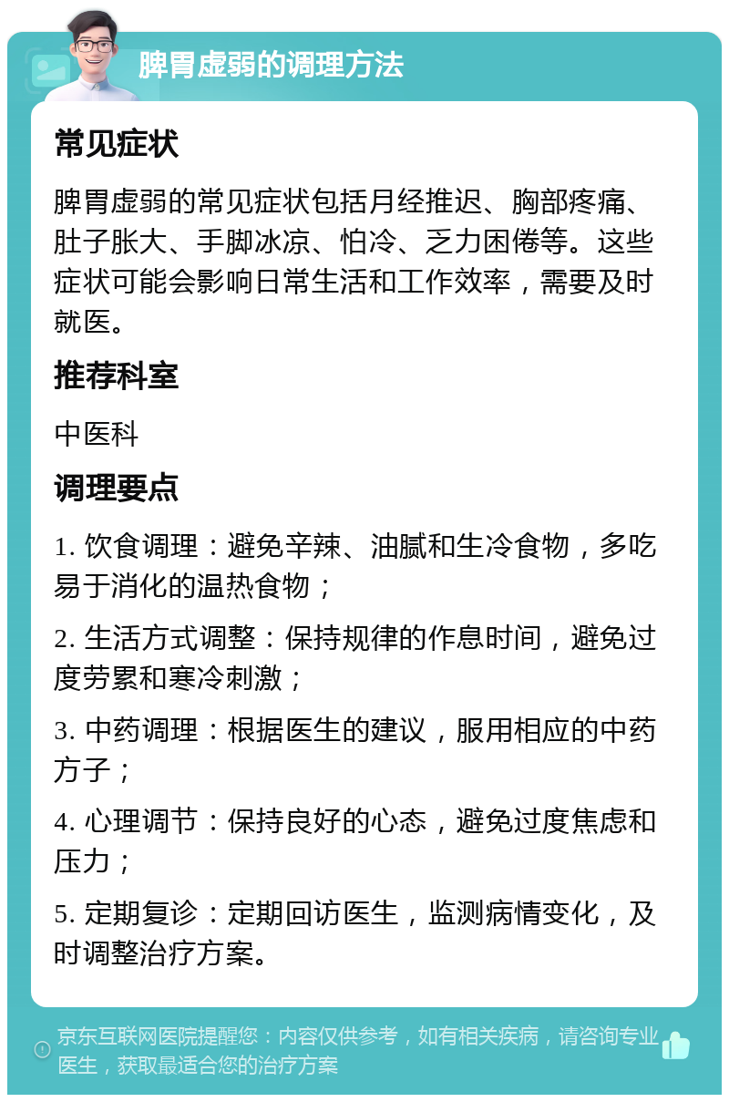 脾胃虚弱的调理方法 常见症状 脾胃虚弱的常见症状包括月经推迟、胸部疼痛、肚子胀大、手脚冰凉、怕冷、乏力困倦等。这些症状可能会影响日常生活和工作效率，需要及时就医。 推荐科室 中医科 调理要点 1. 饮食调理：避免辛辣、油腻和生冷食物，多吃易于消化的温热食物； 2. 生活方式调整：保持规律的作息时间，避免过度劳累和寒冷刺激； 3. 中药调理：根据医生的建议，服用相应的中药方子； 4. 心理调节：保持良好的心态，避免过度焦虑和压力； 5. 定期复诊：定期回访医生，监测病情变化，及时调整治疗方案。