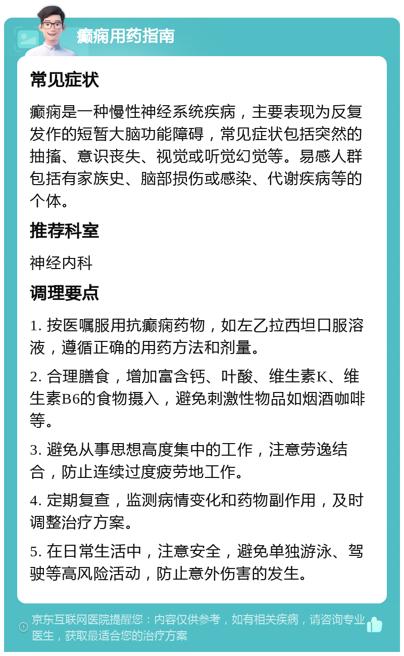 癫痫用药指南 常见症状 癫痫是一种慢性神经系统疾病，主要表现为反复发作的短暂大脑功能障碍，常见症状包括突然的抽搐、意识丧失、视觉或听觉幻觉等。易感人群包括有家族史、脑部损伤或感染、代谢疾病等的个体。 推荐科室 神经内科 调理要点 1. 按医嘱服用抗癫痫药物，如左乙拉西坦口服溶液，遵循正确的用药方法和剂量。 2. 合理膳食，增加富含钙、叶酸、维生素K、维生素B6的食物摄入，避免刺激性物品如烟酒咖啡等。 3. 避免从事思想高度集中的工作，注意劳逸结合，防止连续过度疲劳地工作。 4. 定期复查，监测病情变化和药物副作用，及时调整治疗方案。 5. 在日常生活中，注意安全，避免单独游泳、驾驶等高风险活动，防止意外伤害的发生。