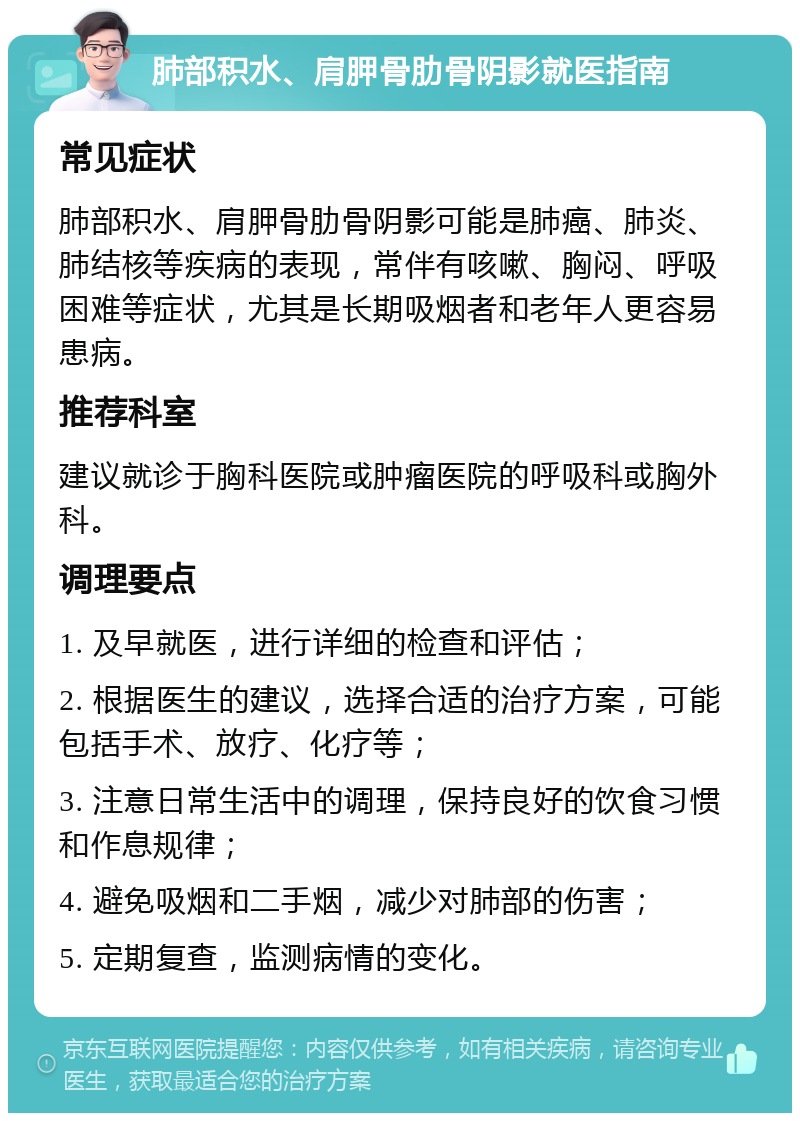 肺部积水、肩胛骨肋骨阴影就医指南 常见症状 肺部积水、肩胛骨肋骨阴影可能是肺癌、肺炎、肺结核等疾病的表现，常伴有咳嗽、胸闷、呼吸困难等症状，尤其是长期吸烟者和老年人更容易患病。 推荐科室 建议就诊于胸科医院或肿瘤医院的呼吸科或胸外科。 调理要点 1. 及早就医，进行详细的检查和评估； 2. 根据医生的建议，选择合适的治疗方案，可能包括手术、放疗、化疗等； 3. 注意日常生活中的调理，保持良好的饮食习惯和作息规律； 4. 避免吸烟和二手烟，减少对肺部的伤害； 5. 定期复查，监测病情的变化。