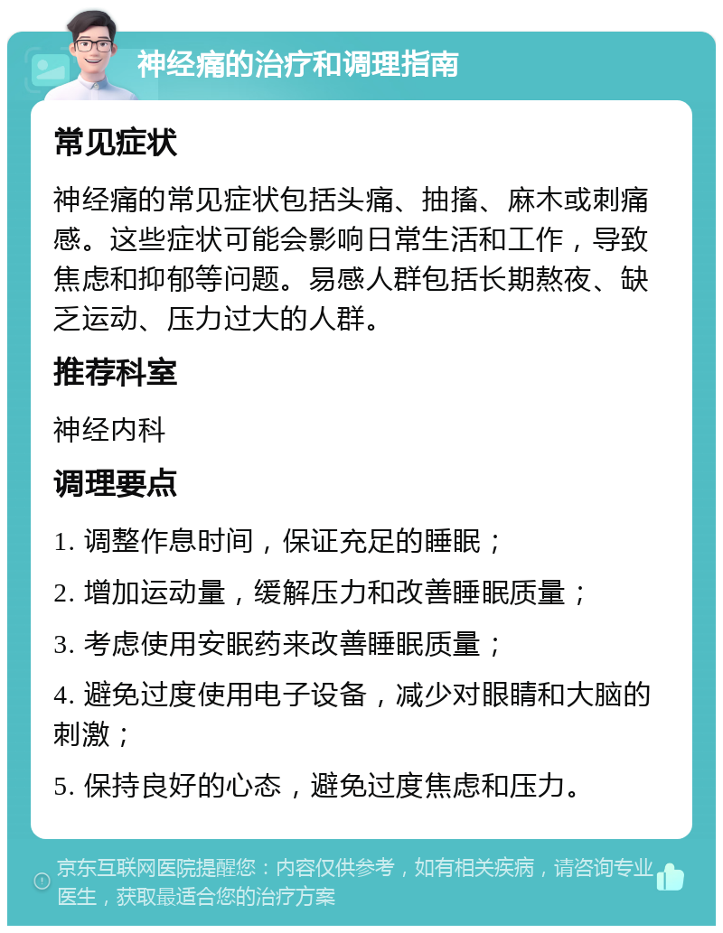 神经痛的治疗和调理指南 常见症状 神经痛的常见症状包括头痛、抽搐、麻木或刺痛感。这些症状可能会影响日常生活和工作，导致焦虑和抑郁等问题。易感人群包括长期熬夜、缺乏运动、压力过大的人群。 推荐科室 神经内科 调理要点 1. 调整作息时间，保证充足的睡眠； 2. 增加运动量，缓解压力和改善睡眠质量； 3. 考虑使用安眠药来改善睡眠质量； 4. 避免过度使用电子设备，减少对眼睛和大脑的刺激； 5. 保持良好的心态，避免过度焦虑和压力。