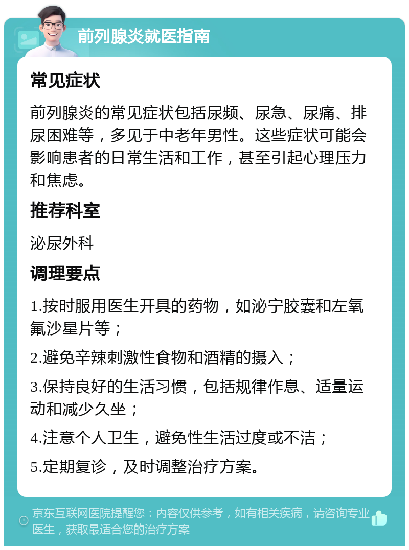 前列腺炎就医指南 常见症状 前列腺炎的常见症状包括尿频、尿急、尿痛、排尿困难等，多见于中老年男性。这些症状可能会影响患者的日常生活和工作，甚至引起心理压力和焦虑。 推荐科室 泌尿外科 调理要点 1.按时服用医生开具的药物，如泌宁胶囊和左氧氟沙星片等； 2.避免辛辣刺激性食物和酒精的摄入； 3.保持良好的生活习惯，包括规律作息、适量运动和减少久坐； 4.注意个人卫生，避免性生活过度或不洁； 5.定期复诊，及时调整治疗方案。