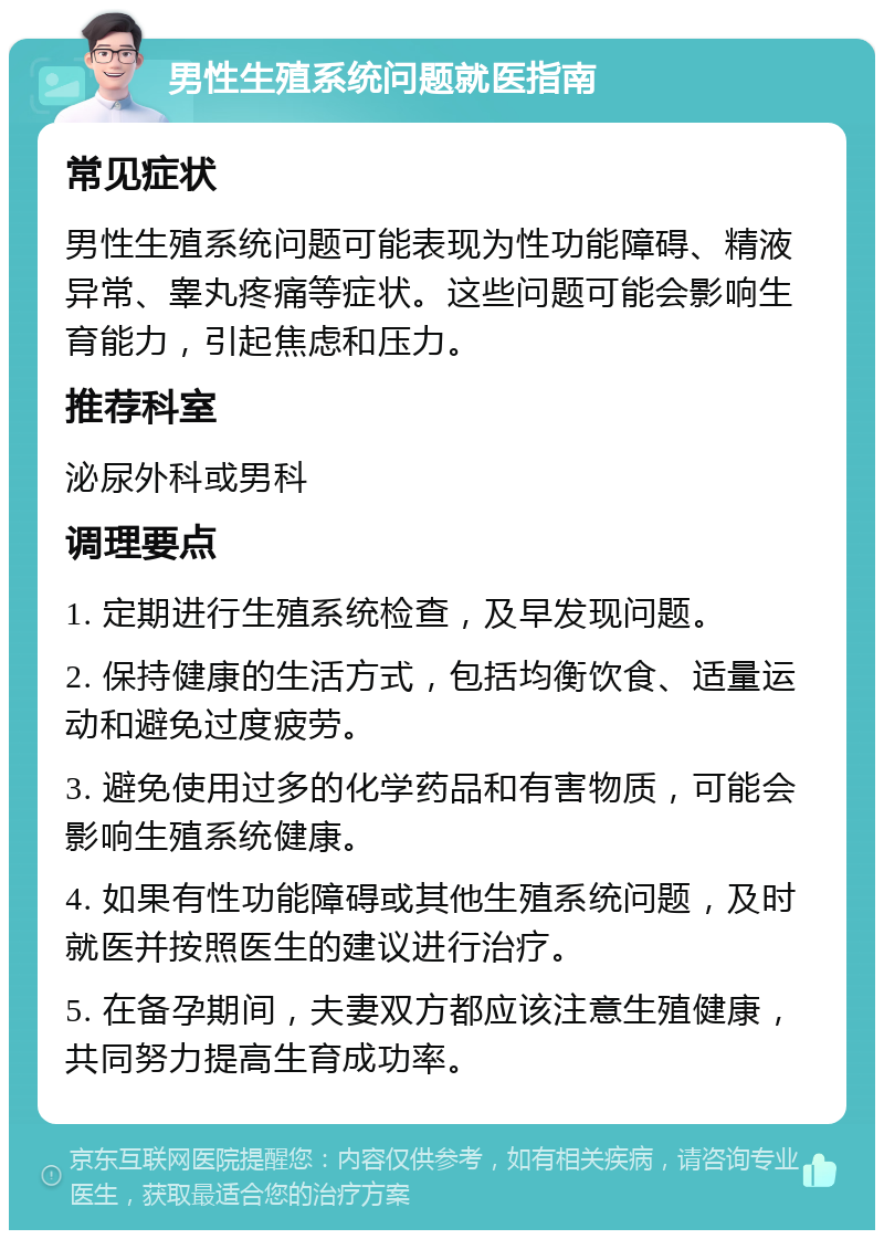 男性生殖系统问题就医指南 常见症状 男性生殖系统问题可能表现为性功能障碍、精液异常、睾丸疼痛等症状。这些问题可能会影响生育能力，引起焦虑和压力。 推荐科室 泌尿外科或男科 调理要点 1. 定期进行生殖系统检查，及早发现问题。 2. 保持健康的生活方式，包括均衡饮食、适量运动和避免过度疲劳。 3. 避免使用过多的化学药品和有害物质，可能会影响生殖系统健康。 4. 如果有性功能障碍或其他生殖系统问题，及时就医并按照医生的建议进行治疗。 5. 在备孕期间，夫妻双方都应该注意生殖健康，共同努力提高生育成功率。