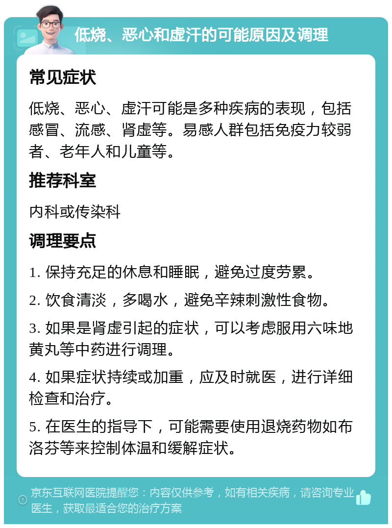 低烧、恶心和虚汗的可能原因及调理 常见症状 低烧、恶心、虚汗可能是多种疾病的表现，包括感冒、流感、肾虚等。易感人群包括免疫力较弱者、老年人和儿童等。 推荐科室 内科或传染科 调理要点 1. 保持充足的休息和睡眠，避免过度劳累。 2. 饮食清淡，多喝水，避免辛辣刺激性食物。 3. 如果是肾虚引起的症状，可以考虑服用六味地黄丸等中药进行调理。 4. 如果症状持续或加重，应及时就医，进行详细检查和治疗。 5. 在医生的指导下，可能需要使用退烧药物如布洛芬等来控制体温和缓解症状。