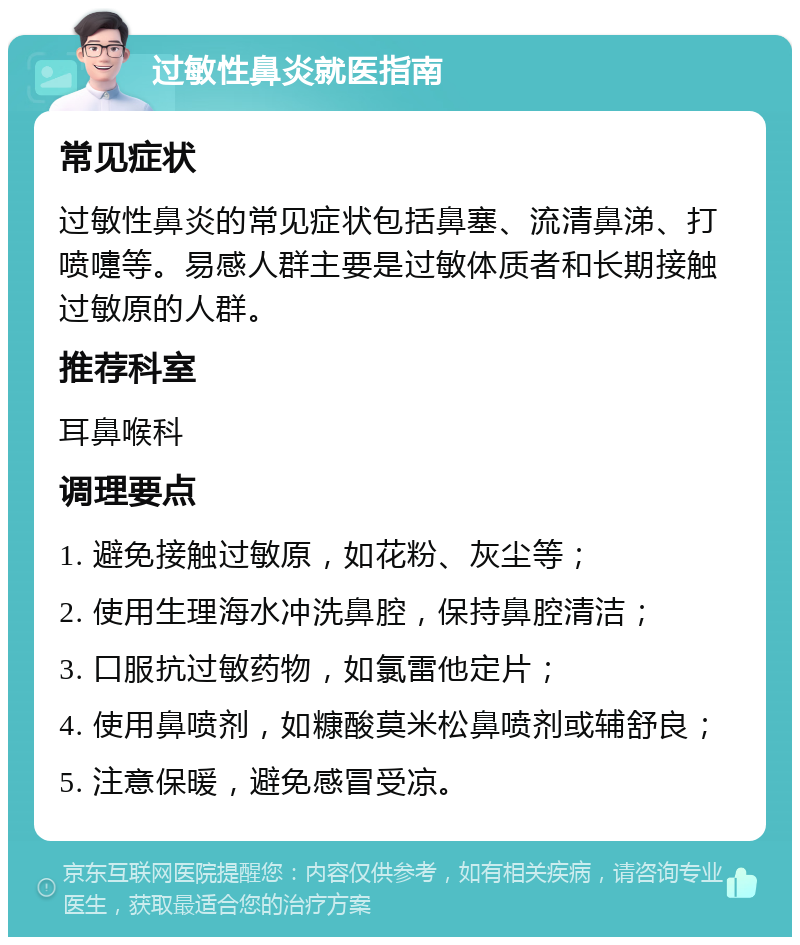 过敏性鼻炎就医指南 常见症状 过敏性鼻炎的常见症状包括鼻塞、流清鼻涕、打喷嚏等。易感人群主要是过敏体质者和长期接触过敏原的人群。 推荐科室 耳鼻喉科 调理要点 1. 避免接触过敏原，如花粉、灰尘等； 2. 使用生理海水冲洗鼻腔，保持鼻腔清洁； 3. 口服抗过敏药物，如氯雷他定片； 4. 使用鼻喷剂，如糠酸莫米松鼻喷剂或辅舒良； 5. 注意保暖，避免感冒受凉。