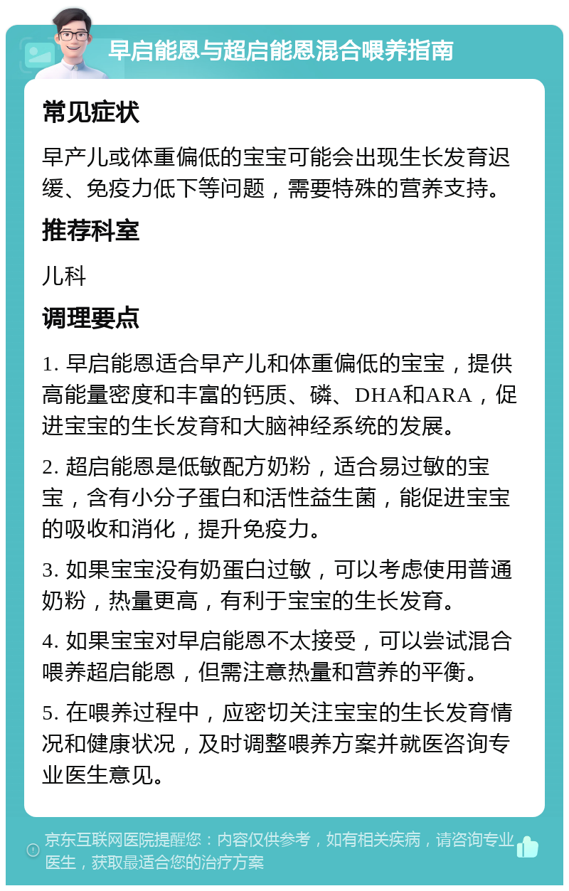 早启能恩与超启能恩混合喂养指南 常见症状 早产儿或体重偏低的宝宝可能会出现生长发育迟缓、免疫力低下等问题，需要特殊的营养支持。 推荐科室 儿科 调理要点 1. 早启能恩适合早产儿和体重偏低的宝宝，提供高能量密度和丰富的钙质、磷、DHA和ARA，促进宝宝的生长发育和大脑神经系统的发展。 2. 超启能恩是低敏配方奶粉，适合易过敏的宝宝，含有小分子蛋白和活性益生菌，能促进宝宝的吸收和消化，提升免疫力。 3. 如果宝宝没有奶蛋白过敏，可以考虑使用普通奶粉，热量更高，有利于宝宝的生长发育。 4. 如果宝宝对早启能恩不太接受，可以尝试混合喂养超启能恩，但需注意热量和营养的平衡。 5. 在喂养过程中，应密切关注宝宝的生长发育情况和健康状况，及时调整喂养方案并就医咨询专业医生意见。