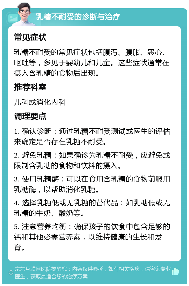 乳糖不耐受的诊断与治疗 常见症状 乳糖不耐受的常见症状包括腹泻、腹胀、恶心、呕吐等，多见于婴幼儿和儿童。这些症状通常在摄入含乳糖的食物后出现。 推荐科室 儿科或消化内科 调理要点 1. 确认诊断：通过乳糖不耐受测试或医生的评估来确定是否存在乳糖不耐受。 2. 避免乳糖：如果确诊为乳糖不耐受，应避免或限制含乳糖的食物和饮料的摄入。 3. 使用乳糖酶：可以在食用含乳糖的食物前服用乳糖酶，以帮助消化乳糖。 4. 选择乳糖低或无乳糖的替代品：如乳糖低或无乳糖的牛奶、酸奶等。 5. 注意营养均衡：确保孩子的饮食中包含足够的钙和其他必需营养素，以维持健康的生长和发育。