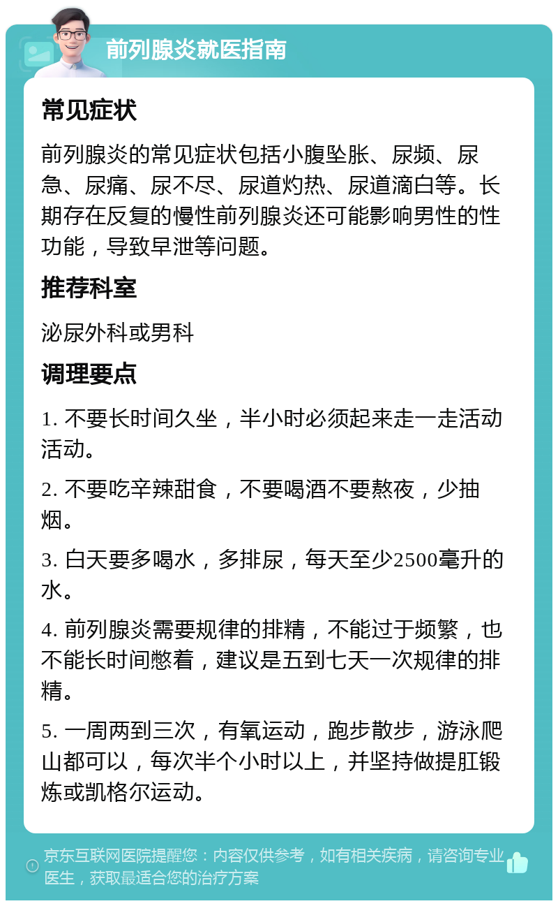 前列腺炎就医指南 常见症状 前列腺炎的常见症状包括小腹坠胀、尿频、尿急、尿痛、尿不尽、尿道灼热、尿道滴白等。长期存在反复的慢性前列腺炎还可能影响男性的性功能，导致早泄等问题。 推荐科室 泌尿外科或男科 调理要点 1. 不要长时间久坐，半小时必须起来走一走活动活动。 2. 不要吃辛辣甜食，不要喝酒不要熬夜，少抽烟。 3. 白天要多喝水，多排尿，每天至少2500毫升的水。 4. 前列腺炎需要规律的排精，不能过于频繁，也不能长时间憋着，建议是五到七天一次规律的排精。 5. 一周两到三次，有氧运动，跑步散步，游泳爬山都可以，每次半个小时以上，并坚持做提肛锻炼或凯格尔运动。