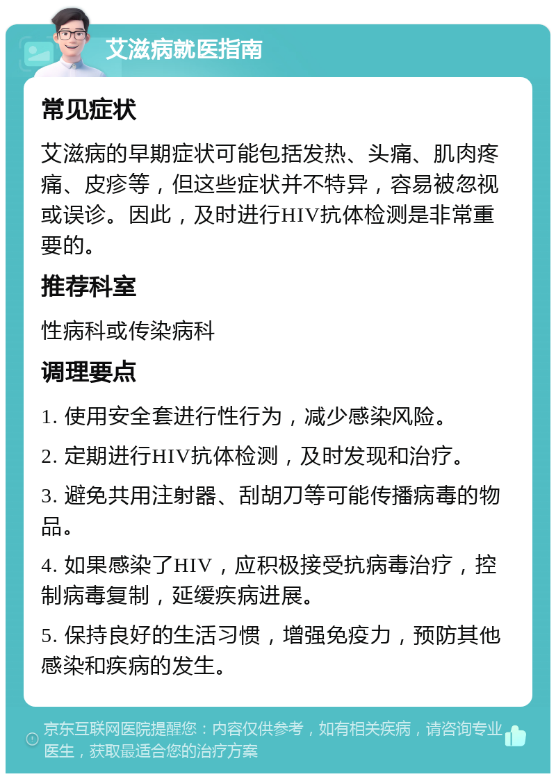 艾滋病就医指南 常见症状 艾滋病的早期症状可能包括发热、头痛、肌肉疼痛、皮疹等，但这些症状并不特异，容易被忽视或误诊。因此，及时进行HIV抗体检测是非常重要的。 推荐科室 性病科或传染病科 调理要点 1. 使用安全套进行性行为，减少感染风险。 2. 定期进行HIV抗体检测，及时发现和治疗。 3. 避免共用注射器、刮胡刀等可能传播病毒的物品。 4. 如果感染了HIV，应积极接受抗病毒治疗，控制病毒复制，延缓疾病进展。 5. 保持良好的生活习惯，增强免疫力，预防其他感染和疾病的发生。