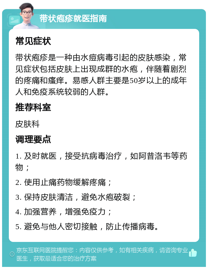 带状疱疹就医指南 常见症状 带状疱疹是一种由水痘病毒引起的皮肤感染，常见症状包括皮肤上出现成群的水疱，伴随着剧烈的疼痛和瘙痒。易感人群主要是50岁以上的成年人和免疫系统较弱的人群。 推荐科室 皮肤科 调理要点 1. 及时就医，接受抗病毒治疗，如阿昔洛韦等药物； 2. 使用止痛药物缓解疼痛； 3. 保持皮肤清洁，避免水疱破裂； 4. 加强营养，增强免疫力； 5. 避免与他人密切接触，防止传播病毒。