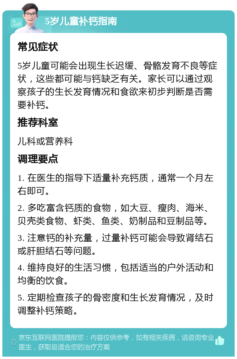 5岁儿童补钙指南 常见症状 5岁儿童可能会出现生长迟缓、骨骼发育不良等症状，这些都可能与钙缺乏有关。家长可以通过观察孩子的生长发育情况和食欲来初步判断是否需要补钙。 推荐科室 儿科或营养科 调理要点 1. 在医生的指导下适量补充钙质，通常一个月左右即可。 2. 多吃富含钙质的食物，如大豆、瘦肉、海米、贝壳类食物、虾类、鱼类、奶制品和豆制品等。 3. 注意钙的补充量，过量补钙可能会导致肾结石或肝胆结石等问题。 4. 维持良好的生活习惯，包括适当的户外活动和均衡的饮食。 5. 定期检查孩子的骨密度和生长发育情况，及时调整补钙策略。