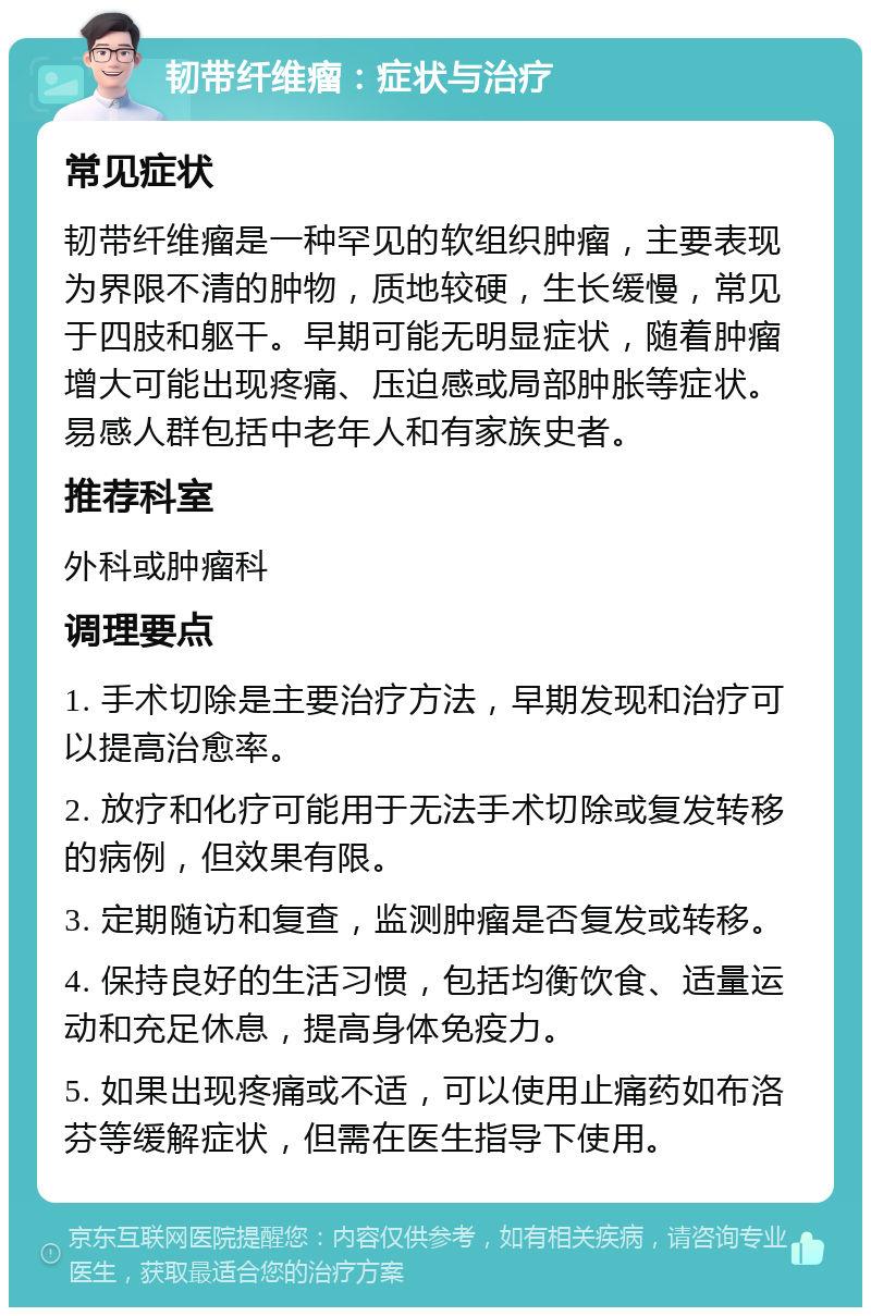 韧带纤维瘤：症状与治疗 常见症状 韧带纤维瘤是一种罕见的软组织肿瘤，主要表现为界限不清的肿物，质地较硬，生长缓慢，常见于四肢和躯干。早期可能无明显症状，随着肿瘤增大可能出现疼痛、压迫感或局部肿胀等症状。易感人群包括中老年人和有家族史者。 推荐科室 外科或肿瘤科 调理要点 1. 手术切除是主要治疗方法，早期发现和治疗可以提高治愈率。 2. 放疗和化疗可能用于无法手术切除或复发转移的病例，但效果有限。 3. 定期随访和复查，监测肿瘤是否复发或转移。 4. 保持良好的生活习惯，包括均衡饮食、适量运动和充足休息，提高身体免疫力。 5. 如果出现疼痛或不适，可以使用止痛药如布洛芬等缓解症状，但需在医生指导下使用。