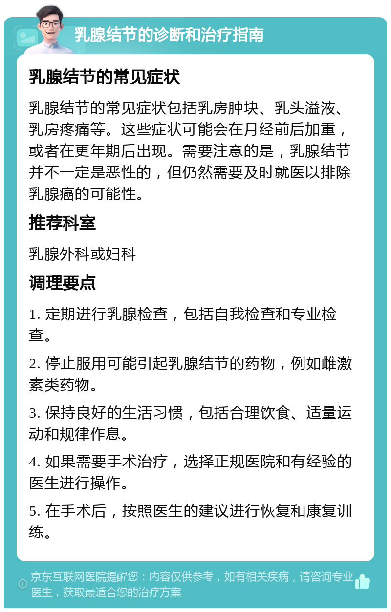 乳腺结节的诊断和治疗指南 乳腺结节的常见症状 乳腺结节的常见症状包括乳房肿块、乳头溢液、乳房疼痛等。这些症状可能会在月经前后加重，或者在更年期后出现。需要注意的是，乳腺结节并不一定是恶性的，但仍然需要及时就医以排除乳腺癌的可能性。 推荐科室 乳腺外科或妇科 调理要点 1. 定期进行乳腺检查，包括自我检查和专业检查。 2. 停止服用可能引起乳腺结节的药物，例如雌激素类药物。 3. 保持良好的生活习惯，包括合理饮食、适量运动和规律作息。 4. 如果需要手术治疗，选择正规医院和有经验的医生进行操作。 5. 在手术后，按照医生的建议进行恢复和康复训练。