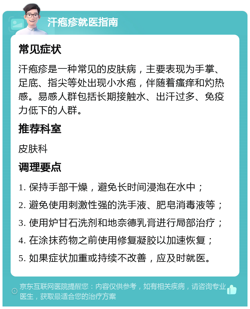 汗疱疹就医指南 常见症状 汗疱疹是一种常见的皮肤病，主要表现为手掌、足底、指尖等处出现小水疱，伴随着瘙痒和灼热感。易感人群包括长期接触水、出汗过多、免疫力低下的人群。 推荐科室 皮肤科 调理要点 1. 保持手部干燥，避免长时间浸泡在水中； 2. 避免使用刺激性强的洗手液、肥皂消毒液等； 3. 使用炉甘石洗剂和地奈德乳膏进行局部治疗； 4. 在涂抹药物之前使用修复凝胶以加速恢复； 5. 如果症状加重或持续不改善，应及时就医。