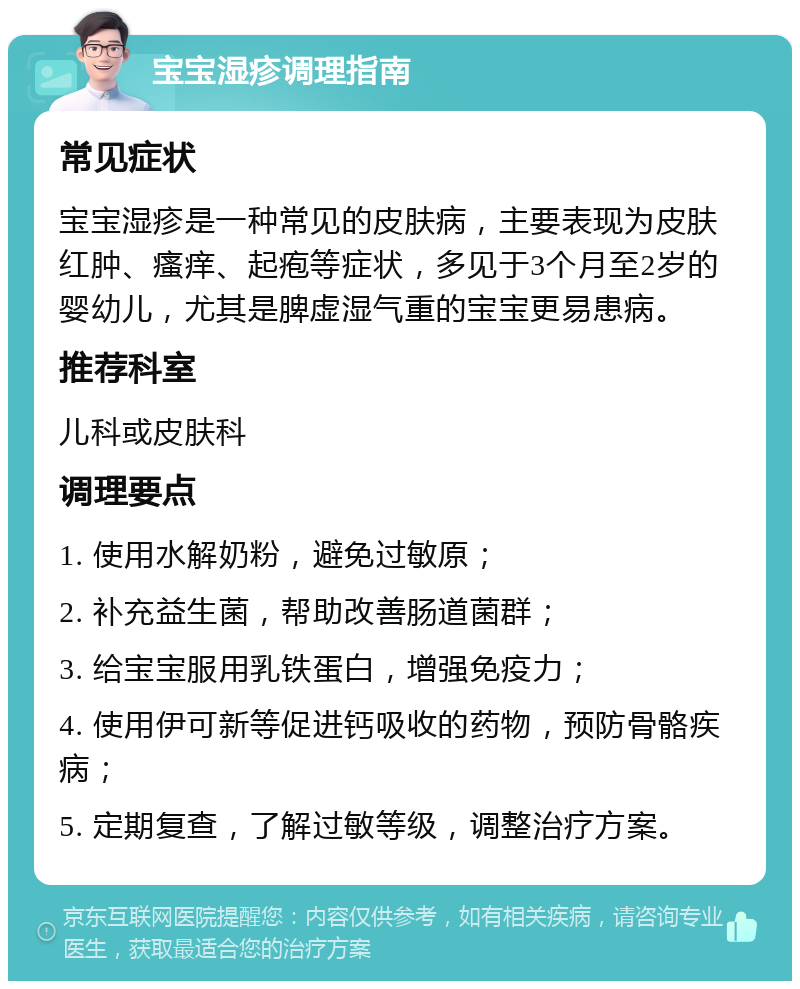 宝宝湿疹调理指南 常见症状 宝宝湿疹是一种常见的皮肤病，主要表现为皮肤红肿、瘙痒、起疱等症状，多见于3个月至2岁的婴幼儿，尤其是脾虚湿气重的宝宝更易患病。 推荐科室 儿科或皮肤科 调理要点 1. 使用水解奶粉，避免过敏原； 2. 补充益生菌，帮助改善肠道菌群； 3. 给宝宝服用乳铁蛋白，增强免疫力； 4. 使用伊可新等促进钙吸收的药物，预防骨骼疾病； 5. 定期复查，了解过敏等级，调整治疗方案。