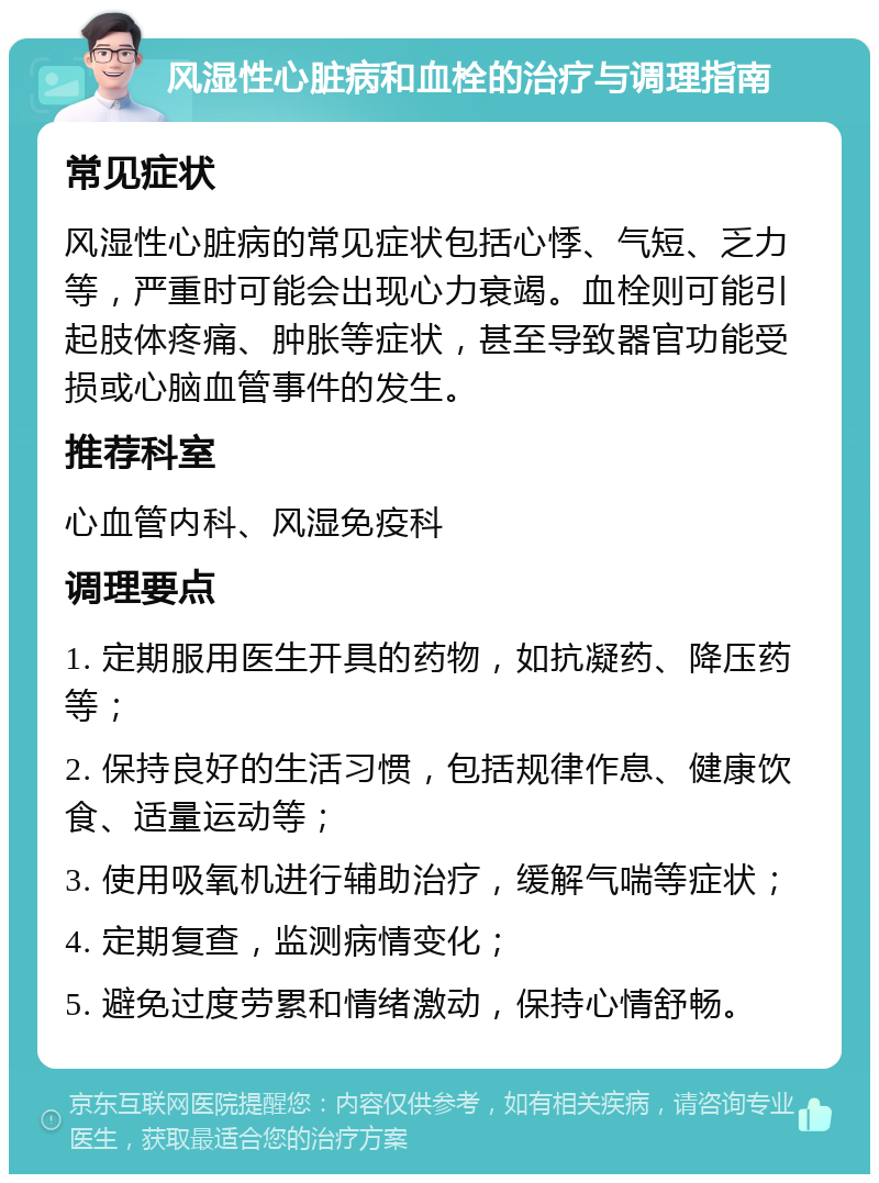 风湿性心脏病和血栓的治疗与调理指南 常见症状 风湿性心脏病的常见症状包括心悸、气短、乏力等，严重时可能会出现心力衰竭。血栓则可能引起肢体疼痛、肿胀等症状，甚至导致器官功能受损或心脑血管事件的发生。 推荐科室 心血管内科、风湿免疫科 调理要点 1. 定期服用医生开具的药物，如抗凝药、降压药等； 2. 保持良好的生活习惯，包括规律作息、健康饮食、适量运动等； 3. 使用吸氧机进行辅助治疗，缓解气喘等症状； 4. 定期复查，监测病情变化； 5. 避免过度劳累和情绪激动，保持心情舒畅。