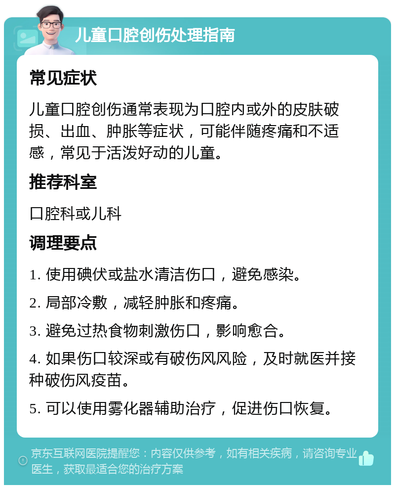 儿童口腔创伤处理指南 常见症状 儿童口腔创伤通常表现为口腔内或外的皮肤破损、出血、肿胀等症状，可能伴随疼痛和不适感，常见于活泼好动的儿童。 推荐科室 口腔科或儿科 调理要点 1. 使用碘伏或盐水清洁伤口，避免感染。 2. 局部冷敷，减轻肿胀和疼痛。 3. 避免过热食物刺激伤口，影响愈合。 4. 如果伤口较深或有破伤风风险，及时就医并接种破伤风疫苗。 5. 可以使用雾化器辅助治疗，促进伤口恢复。