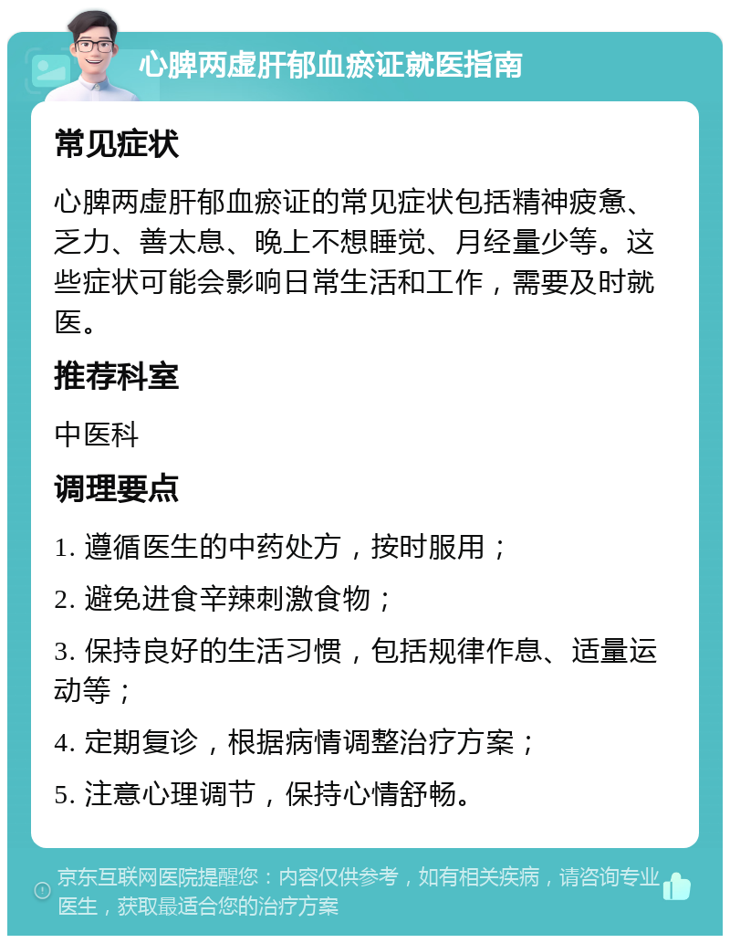 心脾两虚肝郁血瘀证就医指南 常见症状 心脾两虚肝郁血瘀证的常见症状包括精神疲惫、乏力、善太息、晚上不想睡觉、月经量少等。这些症状可能会影响日常生活和工作，需要及时就医。 推荐科室 中医科 调理要点 1. 遵循医生的中药处方，按时服用； 2. 避免进食辛辣刺激食物； 3. 保持良好的生活习惯，包括规律作息、适量运动等； 4. 定期复诊，根据病情调整治疗方案； 5. 注意心理调节，保持心情舒畅。