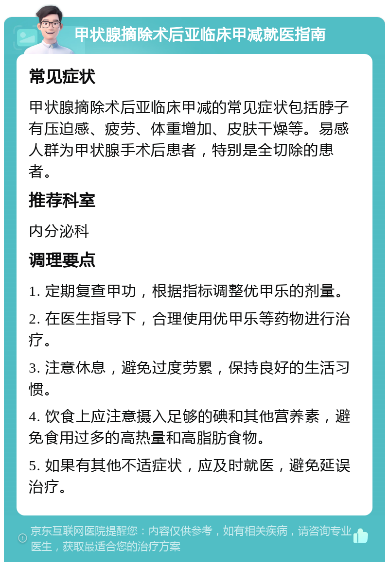 甲状腺摘除术后亚临床甲减就医指南 常见症状 甲状腺摘除术后亚临床甲减的常见症状包括脖子有压迫感、疲劳、体重增加、皮肤干燥等。易感人群为甲状腺手术后患者，特别是全切除的患者。 推荐科室 内分泌科 调理要点 1. 定期复查甲功，根据指标调整优甲乐的剂量。 2. 在医生指导下，合理使用优甲乐等药物进行治疗。 3. 注意休息，避免过度劳累，保持良好的生活习惯。 4. 饮食上应注意摄入足够的碘和其他营养素，避免食用过多的高热量和高脂肪食物。 5. 如果有其他不适症状，应及时就医，避免延误治疗。