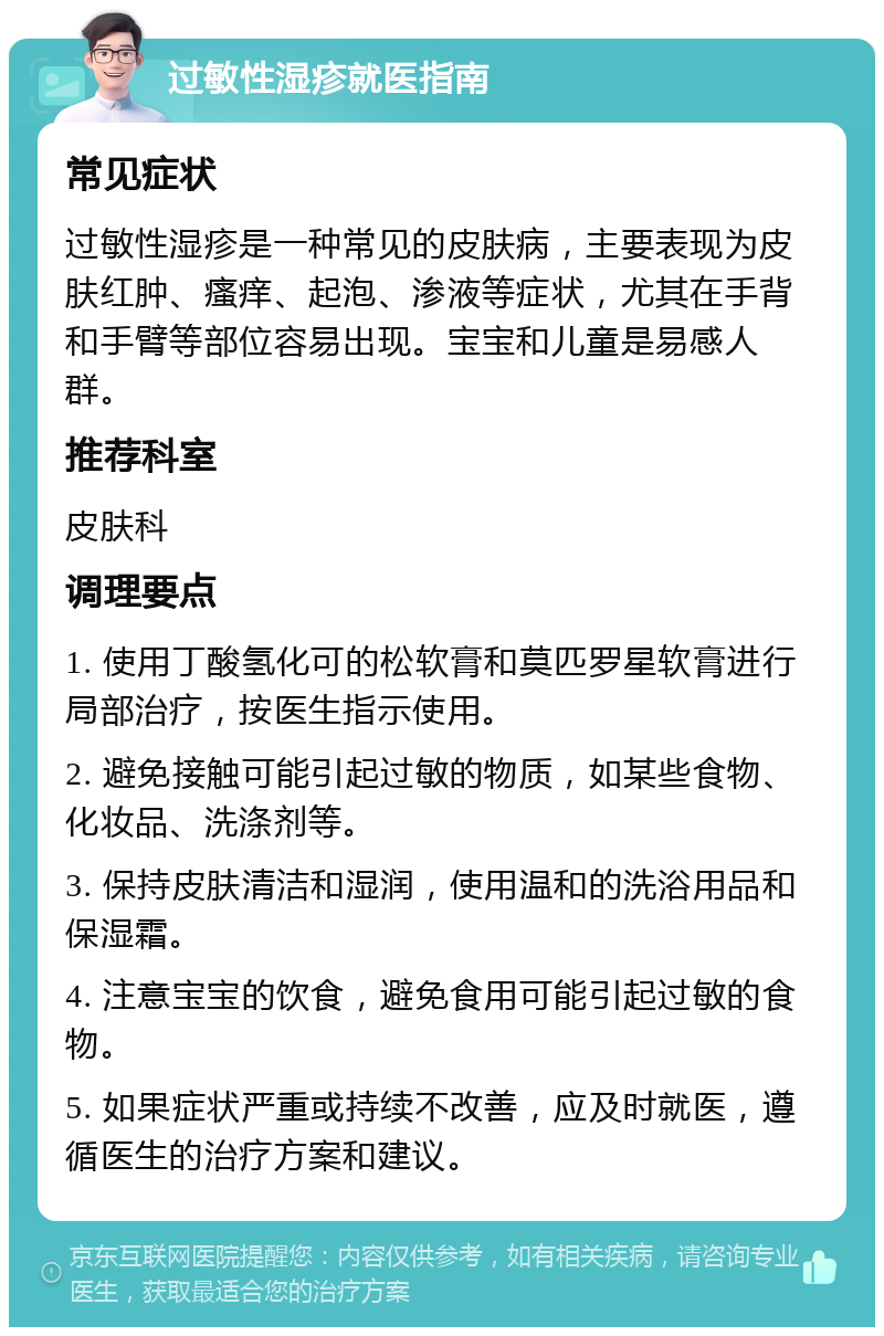 过敏性湿疹就医指南 常见症状 过敏性湿疹是一种常见的皮肤病，主要表现为皮肤红肿、瘙痒、起泡、渗液等症状，尤其在手背和手臂等部位容易出现。宝宝和儿童是易感人群。 推荐科室 皮肤科 调理要点 1. 使用丁酸氢化可的松软膏和莫匹罗星软膏进行局部治疗，按医生指示使用。 2. 避免接触可能引起过敏的物质，如某些食物、化妆品、洗涤剂等。 3. 保持皮肤清洁和湿润，使用温和的洗浴用品和保湿霜。 4. 注意宝宝的饮食，避免食用可能引起过敏的食物。 5. 如果症状严重或持续不改善，应及时就医，遵循医生的治疗方案和建议。