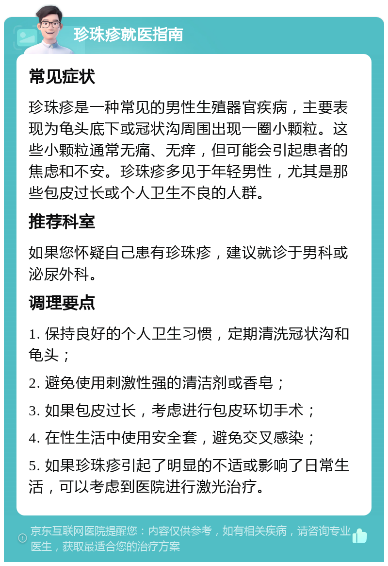 珍珠疹就医指南 常见症状 珍珠疹是一种常见的男性生殖器官疾病，主要表现为龟头底下或冠状沟周围出现一圈小颗粒。这些小颗粒通常无痛、无痒，但可能会引起患者的焦虑和不安。珍珠疹多见于年轻男性，尤其是那些包皮过长或个人卫生不良的人群。 推荐科室 如果您怀疑自己患有珍珠疹，建议就诊于男科或泌尿外科。 调理要点 1. 保持良好的个人卫生习惯，定期清洗冠状沟和龟头； 2. 避免使用刺激性强的清洁剂或香皂； 3. 如果包皮过长，考虑进行包皮环切手术； 4. 在性生活中使用安全套，避免交叉感染； 5. 如果珍珠疹引起了明显的不适或影响了日常生活，可以考虑到医院进行激光治疗。