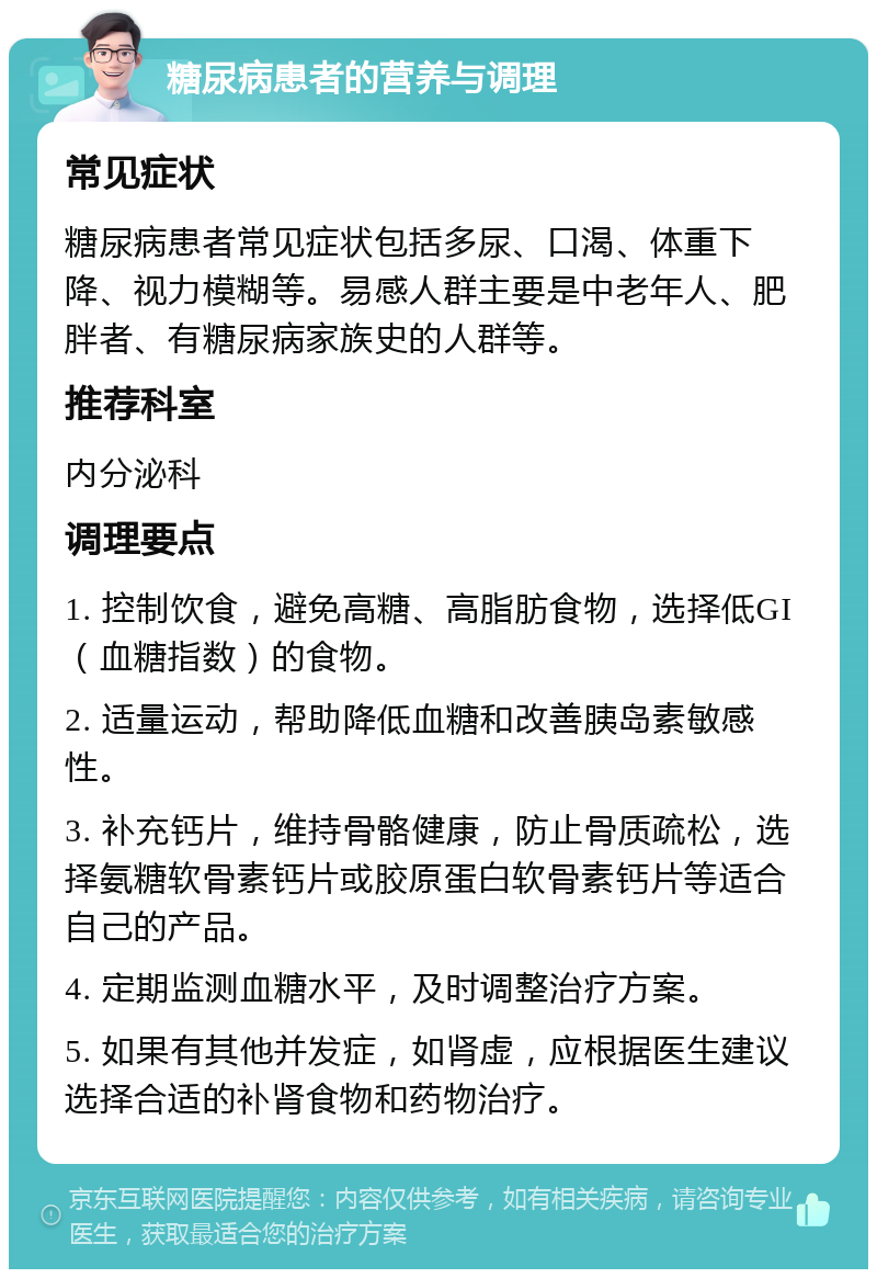 糖尿病患者的营养与调理 常见症状 糖尿病患者常见症状包括多尿、口渴、体重下降、视力模糊等。易感人群主要是中老年人、肥胖者、有糖尿病家族史的人群等。 推荐科室 内分泌科 调理要点 1. 控制饮食，避免高糖、高脂肪食物，选择低GI（血糖指数）的食物。 2. 适量运动，帮助降低血糖和改善胰岛素敏感性。 3. 补充钙片，维持骨骼健康，防止骨质疏松，选择氨糖软骨素钙片或胶原蛋白软骨素钙片等适合自己的产品。 4. 定期监测血糖水平，及时调整治疗方案。 5. 如果有其他并发症，如肾虚，应根据医生建议选择合适的补肾食物和药物治疗。