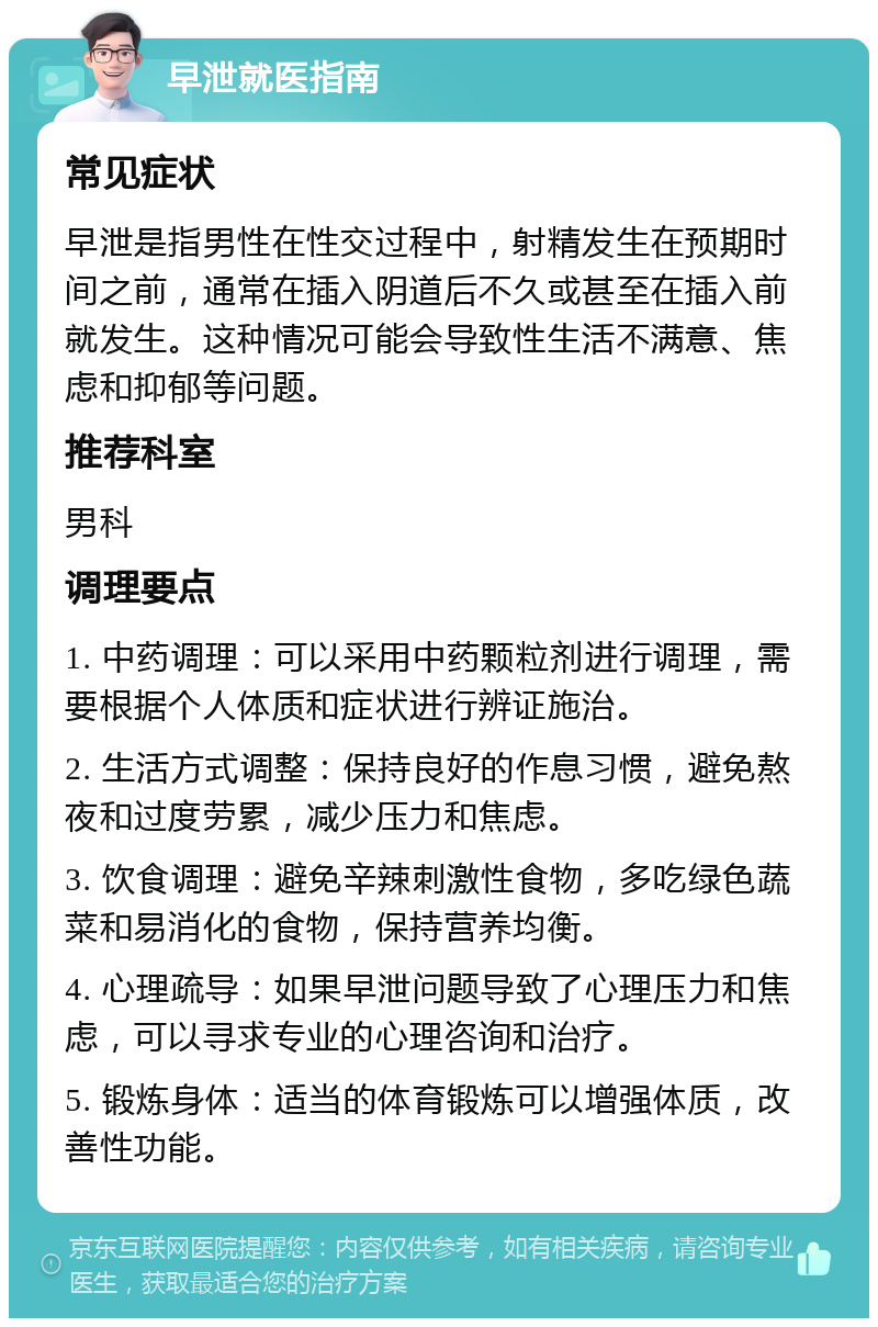 早泄就医指南 常见症状 早泄是指男性在性交过程中，射精发生在预期时间之前，通常在插入阴道后不久或甚至在插入前就发生。这种情况可能会导致性生活不满意、焦虑和抑郁等问题。 推荐科室 男科 调理要点 1. 中药调理：可以采用中药颗粒剂进行调理，需要根据个人体质和症状进行辨证施治。 2. 生活方式调整：保持良好的作息习惯，避免熬夜和过度劳累，减少压力和焦虑。 3. 饮食调理：避免辛辣刺激性食物，多吃绿色蔬菜和易消化的食物，保持营养均衡。 4. 心理疏导：如果早泄问题导致了心理压力和焦虑，可以寻求专业的心理咨询和治疗。 5. 锻炼身体：适当的体育锻炼可以增强体质，改善性功能。