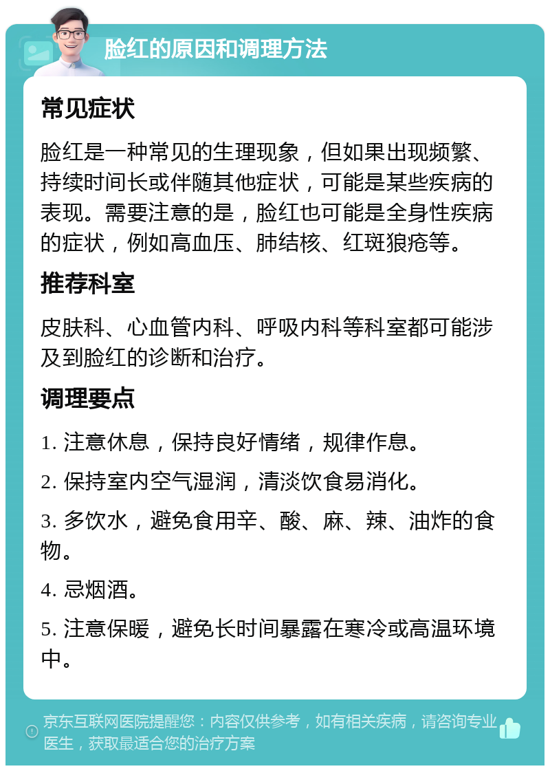 脸红的原因和调理方法 常见症状 脸红是一种常见的生理现象，但如果出现频繁、持续时间长或伴随其他症状，可能是某些疾病的表现。需要注意的是，脸红也可能是全身性疾病的症状，例如高血压、肺结核、红斑狼疮等。 推荐科室 皮肤科、心血管内科、呼吸内科等科室都可能涉及到脸红的诊断和治疗。 调理要点 1. 注意休息，保持良好情绪，规律作息。 2. 保持室内空气湿润，清淡饮食易消化。 3. 多饮水，避免食用辛、酸、麻、辣、油炸的食物。 4. 忌烟酒。 5. 注意保暖，避免长时间暴露在寒冷或高温环境中。