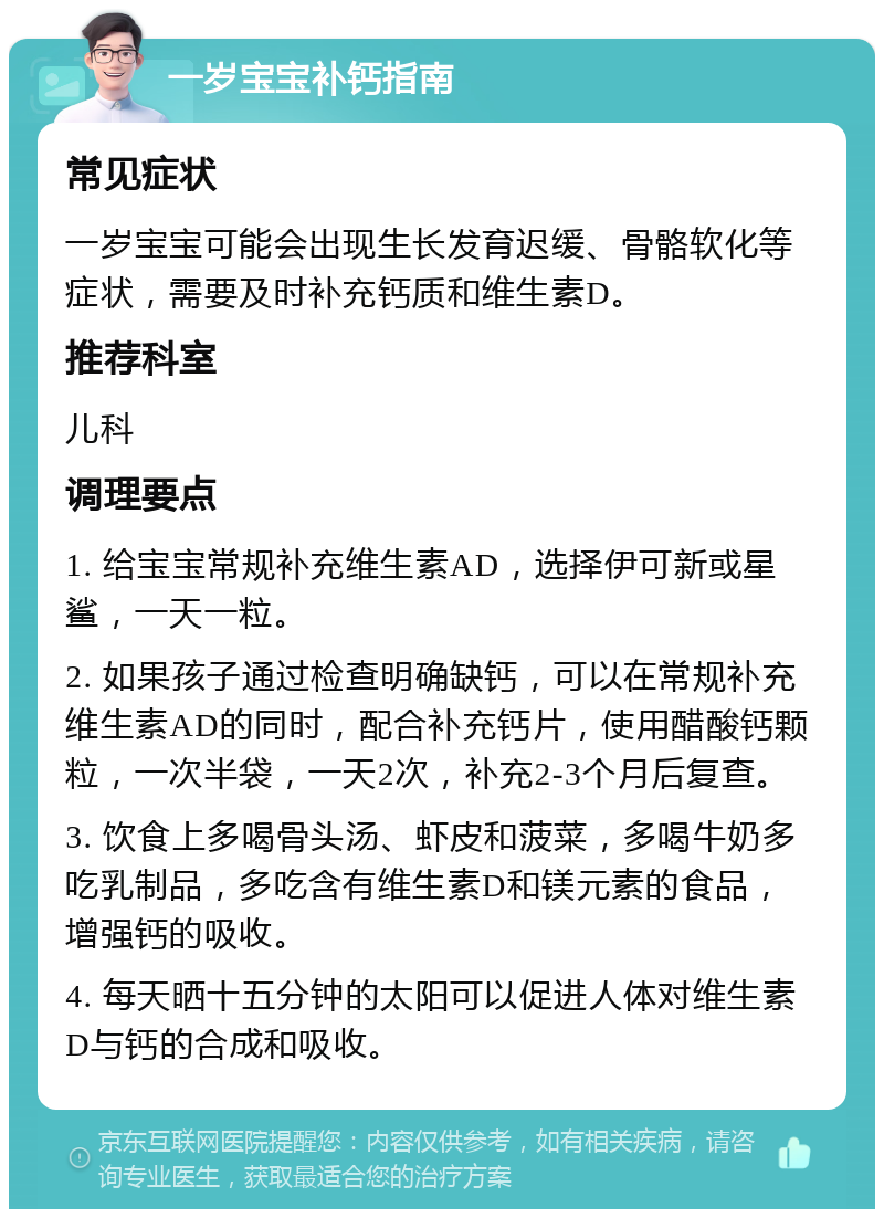 一岁宝宝补钙指南 常见症状 一岁宝宝可能会出现生长发育迟缓、骨骼软化等症状，需要及时补充钙质和维生素D。 推荐科室 儿科 调理要点 1. 给宝宝常规补充维生素AD，选择伊可新或星鲨，一天一粒。 2. 如果孩子通过检查明确缺钙，可以在常规补充维生素AD的同时，配合补充钙片，使用醋酸钙颗粒，一次半袋，一天2次，补充2-3个月后复查。 3. 饮食上多喝骨头汤、虾皮和菠菜，多喝牛奶多吃乳制品，多吃含有维生素D和镁元素的食品，增强钙的吸收。 4. 每天晒十五分钟的太阳可以促进人体对维生素D与钙的合成和吸收。