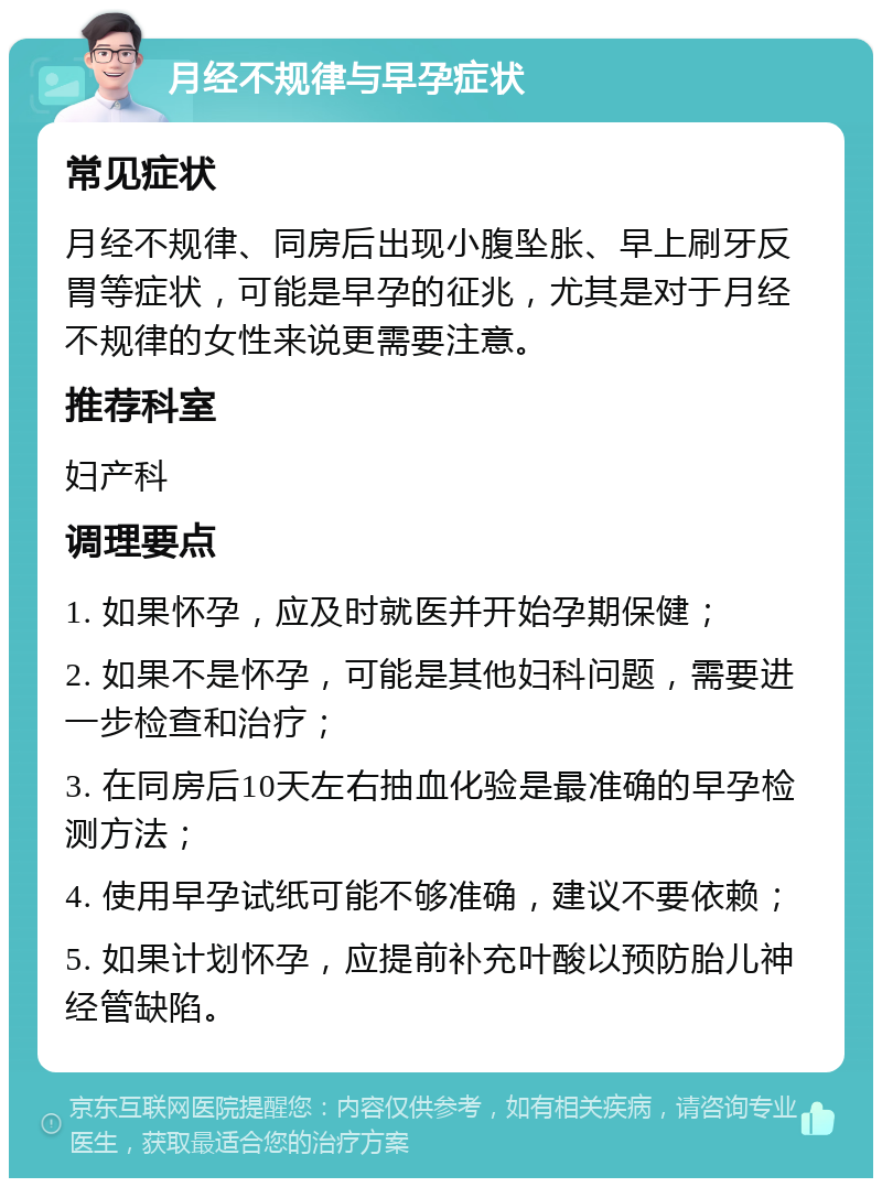 月经不规律与早孕症状 常见症状 月经不规律、同房后出现小腹坠胀、早上刷牙反胃等症状，可能是早孕的征兆，尤其是对于月经不规律的女性来说更需要注意。 推荐科室 妇产科 调理要点 1. 如果怀孕，应及时就医并开始孕期保健； 2. 如果不是怀孕，可能是其他妇科问题，需要进一步检查和治疗； 3. 在同房后10天左右抽血化验是最准确的早孕检测方法； 4. 使用早孕试纸可能不够准确，建议不要依赖； 5. 如果计划怀孕，应提前补充叶酸以预防胎儿神经管缺陷。