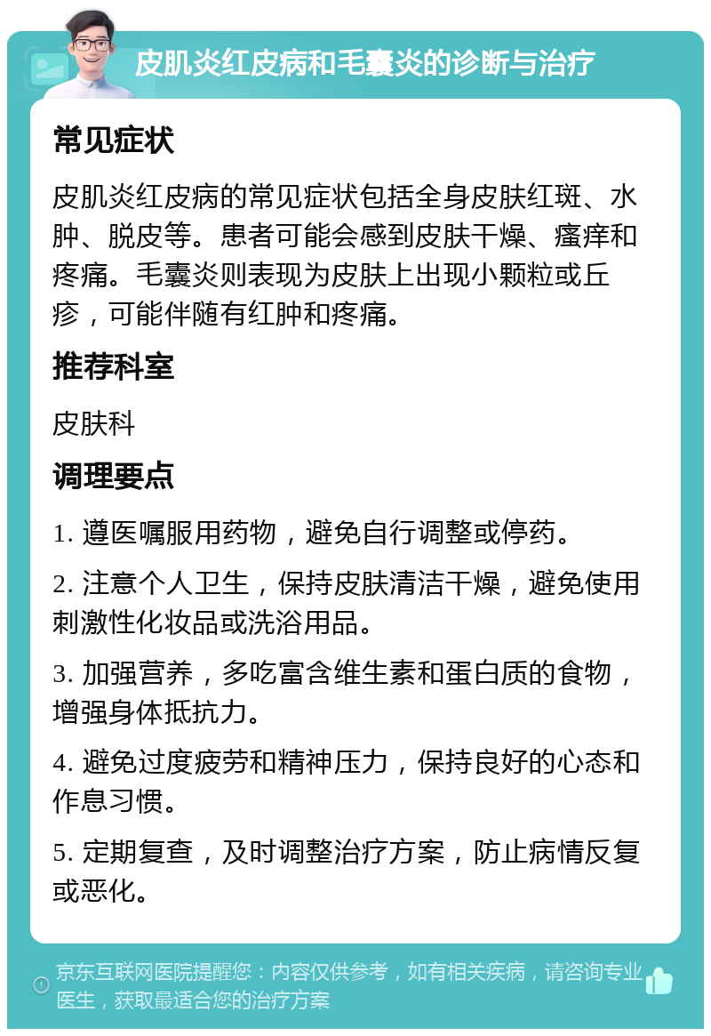 皮肌炎红皮病和毛囊炎的诊断与治疗 常见症状 皮肌炎红皮病的常见症状包括全身皮肤红斑、水肿、脱皮等。患者可能会感到皮肤干燥、瘙痒和疼痛。毛囊炎则表现为皮肤上出现小颗粒或丘疹，可能伴随有红肿和疼痛。 推荐科室 皮肤科 调理要点 1. 遵医嘱服用药物，避免自行调整或停药。 2. 注意个人卫生，保持皮肤清洁干燥，避免使用刺激性化妆品或洗浴用品。 3. 加强营养，多吃富含维生素和蛋白质的食物，增强身体抵抗力。 4. 避免过度疲劳和精神压力，保持良好的心态和作息习惯。 5. 定期复查，及时调整治疗方案，防止病情反复或恶化。