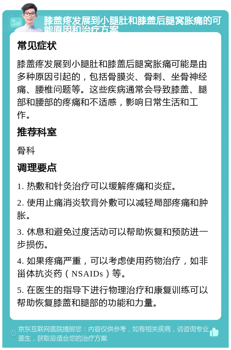 膝盖疼发展到小腿肚和膝盖后腿窝胀痛的可能原因和治疗方案 常见症状 膝盖疼发展到小腿肚和膝盖后腿窝胀痛可能是由多种原因引起的，包括骨膜炎、骨刺、坐骨神经痛、腰椎问题等。这些疾病通常会导致膝盖、腿部和腰部的疼痛和不适感，影响日常生活和工作。 推荐科室 骨科 调理要点 1. 热敷和针灸治疗可以缓解疼痛和炎症。 2. 使用止痛消炎软膏外敷可以减轻局部疼痛和肿胀。 3. 休息和避免过度活动可以帮助恢复和预防进一步损伤。 4. 如果疼痛严重，可以考虑使用药物治疗，如非甾体抗炎药（NSAIDs）等。 5. 在医生的指导下进行物理治疗和康复训练可以帮助恢复膝盖和腿部的功能和力量。