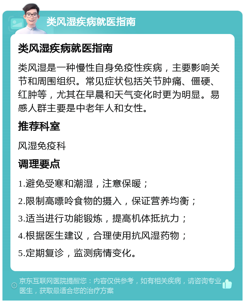 类风湿疾病就医指南 类风湿疾病就医指南 类风湿是一种慢性自身免疫性疾病，主要影响关节和周围组织。常见症状包括关节肿痛、僵硬、红肿等，尤其在早晨和天气变化时更为明显。易感人群主要是中老年人和女性。 推荐科室 风湿免疫科 调理要点 1.避免受寒和潮湿，注意保暖； 2.限制高嘌呤食物的摄入，保证营养均衡； 3.适当进行功能锻炼，提高机体抵抗力； 4.根据医生建议，合理使用抗风湿药物； 5.定期复诊，监测病情变化。