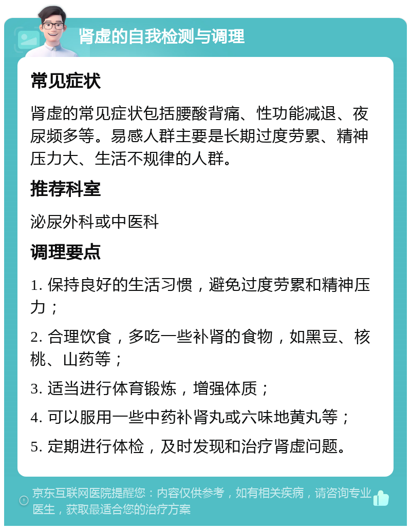 肾虚的自我检测与调理 常见症状 肾虚的常见症状包括腰酸背痛、性功能减退、夜尿频多等。易感人群主要是长期过度劳累、精神压力大、生活不规律的人群。 推荐科室 泌尿外科或中医科 调理要点 1. 保持良好的生活习惯，避免过度劳累和精神压力； 2. 合理饮食，多吃一些补肾的食物，如黑豆、核桃、山药等； 3. 适当进行体育锻炼，增强体质； 4. 可以服用一些中药补肾丸或六味地黄丸等； 5. 定期进行体检，及时发现和治疗肾虚问题。