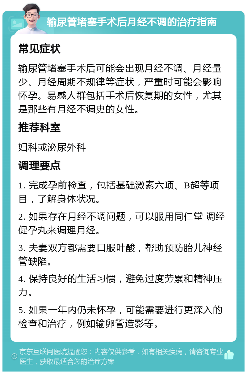 输尿管堵塞手术后月经不调的治疗指南 常见症状 输尿管堵塞手术后可能会出现月经不调、月经量少、月经周期不规律等症状，严重时可能会影响怀孕。易感人群包括手术后恢复期的女性，尤其是那些有月经不调史的女性。 推荐科室 妇科或泌尿外科 调理要点 1. 完成孕前检查，包括基础激素六项、B超等项目，了解身体状况。 2. 如果存在月经不调问题，可以服用同仁堂 调经促孕丸来调理月经。 3. 夫妻双方都需要口服叶酸，帮助预防胎儿神经管缺陷。 4. 保持良好的生活习惯，避免过度劳累和精神压力。 5. 如果一年内仍未怀孕，可能需要进行更深入的检查和治疗，例如输卵管造影等。