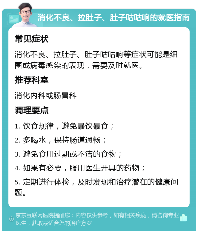 消化不良、拉肚子、肚子咕咕响的就医指南 常见症状 消化不良、拉肚子、肚子咕咕响等症状可能是细菌或病毒感染的表现，需要及时就医。 推荐科室 消化内科或肠胃科 调理要点 1. 饮食规律，避免暴饮暴食； 2. 多喝水，保持肠道通畅； 3. 避免食用过期或不洁的食物； 4. 如果有必要，服用医生开具的药物； 5. 定期进行体检，及时发现和治疗潜在的健康问题。