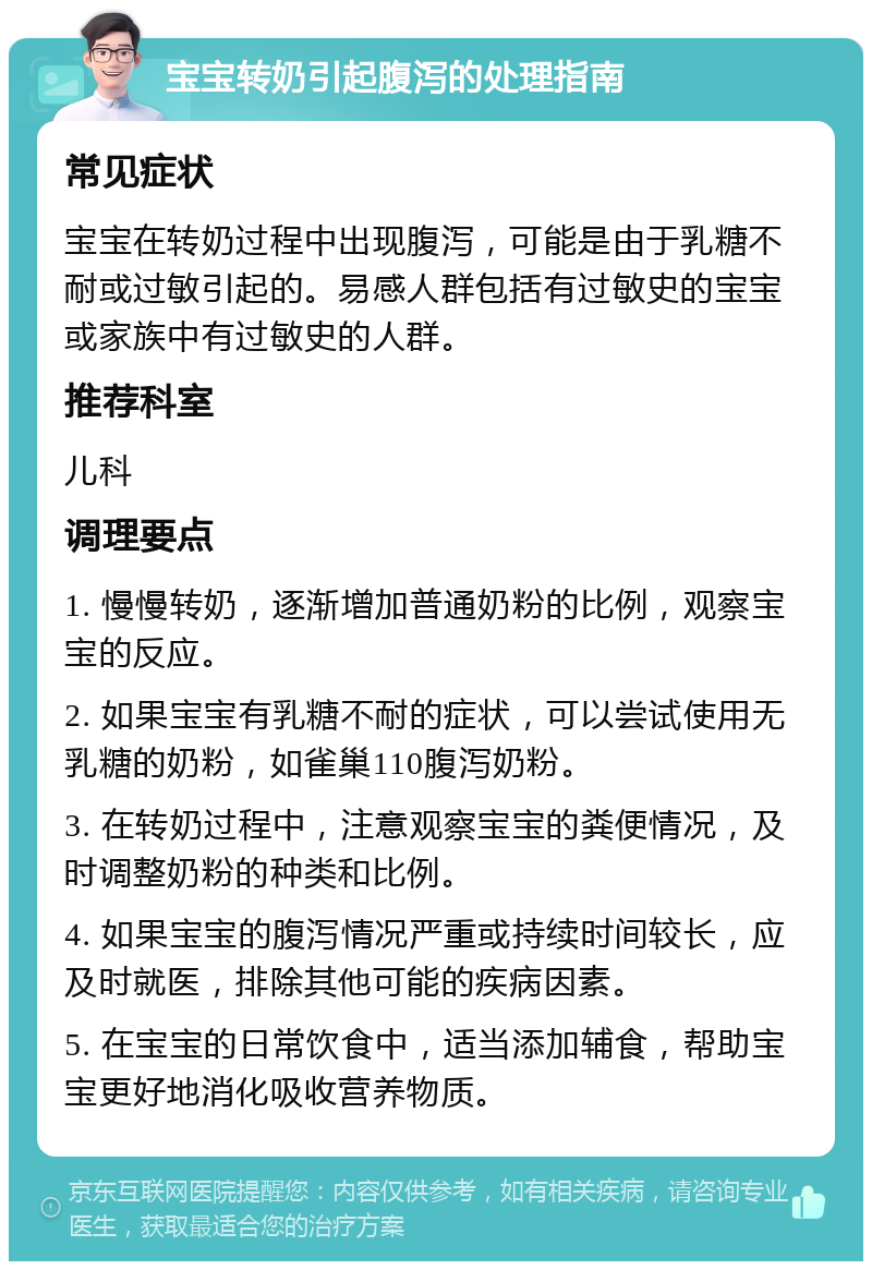 宝宝转奶引起腹泻的处理指南 常见症状 宝宝在转奶过程中出现腹泻，可能是由于乳糖不耐或过敏引起的。易感人群包括有过敏史的宝宝或家族中有过敏史的人群。 推荐科室 儿科 调理要点 1. 慢慢转奶，逐渐增加普通奶粉的比例，观察宝宝的反应。 2. 如果宝宝有乳糖不耐的症状，可以尝试使用无乳糖的奶粉，如雀巢110腹泻奶粉。 3. 在转奶过程中，注意观察宝宝的粪便情况，及时调整奶粉的种类和比例。 4. 如果宝宝的腹泻情况严重或持续时间较长，应及时就医，排除其他可能的疾病因素。 5. 在宝宝的日常饮食中，适当添加辅食，帮助宝宝更好地消化吸收营养物质。