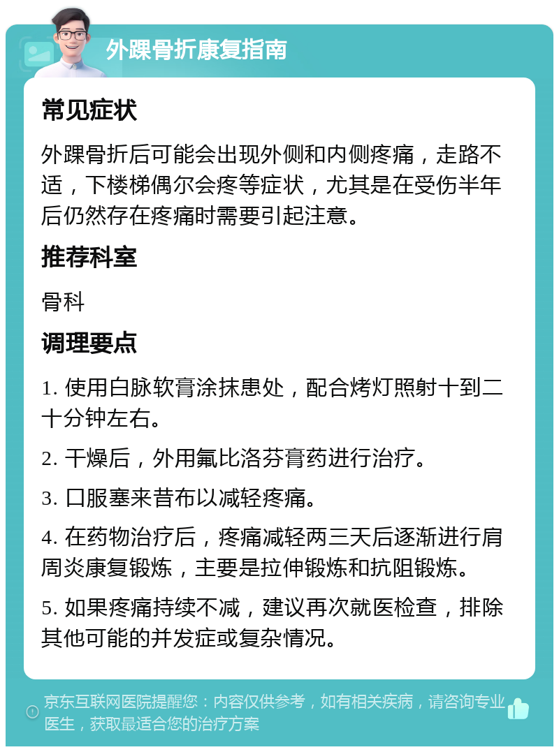 外踝骨折康复指南 常见症状 外踝骨折后可能会出现外侧和内侧疼痛，走路不适，下楼梯偶尔会疼等症状，尤其是在受伤半年后仍然存在疼痛时需要引起注意。 推荐科室 骨科 调理要点 1. 使用白脉软膏涂抹患处，配合烤灯照射十到二十分钟左右。 2. 干燥后，外用氟比洛芬膏药进行治疗。 3. 口服塞来昔布以减轻疼痛。 4. 在药物治疗后，疼痛减轻两三天后逐渐进行肩周炎康复锻炼，主要是拉伸锻炼和抗阻锻炼。 5. 如果疼痛持续不减，建议再次就医检查，排除其他可能的并发症或复杂情况。